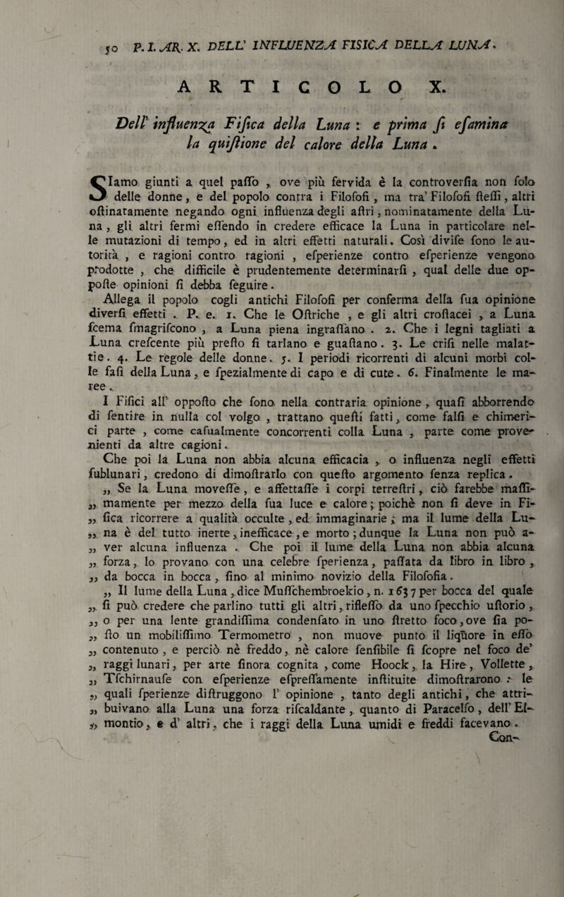 ARTICOLO X. Dell’ influenza Fi fica della Luna : e prima fi efamina la quijìione del calore della Luna • Slamo giunti a quel palio ,, ove più fervida è la controverfia non fola delle donne, e del popolo con tra i Filofofi, ma tra Filofofi fteffi, altri cimatamente negando ogni influenza degli airi, nominatamente della Lu¬ na , gli altri fermi effendo in credere efficace la Luna in particolare nel¬ le mutazioni di tempo, ed in altri effetti naturali » Così divife fono le au¬ torità , e ragioni contro ragioni , efperienze contro efperienze vengono prodotte , che difficile è prudentemente determinarli , qual delle due op- pofle opinioni fi debba feguire - Allega il popolo cogli antichi Filofofi per conferma della fua opinione diverfi effetti . e. i. Che le Oflriche , e gli altri croflacei , a Luna frema fmagrifcono , a Luna piena ingraffàno . 2. Che i legni tagliati a Luna crefcente più prefio fi tarlano e guafiano. 3. Le crifi nelle malat¬ tie. 4. Le regole delle donne. 5. I periodi ricorrenti di alcuni morbi col¬ le fafì della Luna , e fpezialmente di capo e di cute. 6. Finalmente le ma¬ ree .. I Fifici all’ oppofio che fono nella contraria opinione , quali abborrendo di fentire in nulla col volgo , trattano quelli fatti, come falli e chimeri¬ ci parte , come carnalmente concorrenti colla Luna , parte come prove* nienti da altre cagioni. Che poi la Luna non abbia alcuna efficacia o influenza negli effetti fublunari, credono di dimofirarlo con quello argomento fenza replica. „ Se la Luna moveflTe , e affettane i corpi terrefiri, ciò farebbe malli- 3) mamente per mezzo della fua luce e calore ; poiché non fi deve in Fi- „ fica ricorrere a qualità occulte , ed immaginarie ; ma il lume della Lu- „ na è del tutto inerte , inefficace , e morto; dunque la Luna non può a- 3, ver alcuna influenza . Che poi il lume della Luna non abbia alcuna 3, forza, Io provano con una celebre fperienza, pallata da libro in libro , 33 da bocca in bocca , fino al minimo novizio della Filofofia. „ Il lume della Luna , dice Muflchembroekio 3 n. 163 7 per bocca del quale 3,. fi può credere che parlino tutti gli altri, rifleffo da uno fpecchio ufiorio , 3, o per una lente grandiflìma condenfato in uno fìretto foco , ove fia po- 3, fio un mobiliffimo Termometro , non muove punto il liquore in efifò 3, contenuto , e perciò nè freddo, nè calore fenfibile fi fcopre nel foco de’ 3, raggi lunari, per arte finora cognita , come Hoock, la Hire, VoIIette, 3, Tfchirnaufe con efperienze efpreffamente inftituite dimoftrarono .*■ le „ quali fperienze difiruggono F opinione , tanto degli antichi, che attri- 3, buivano alla Luna una forza ribaldante , quanto di Paracelfo, dell’ El- mondo3 e d’ altri, che i raggi della Lima umidi e freddi facevano. Con-