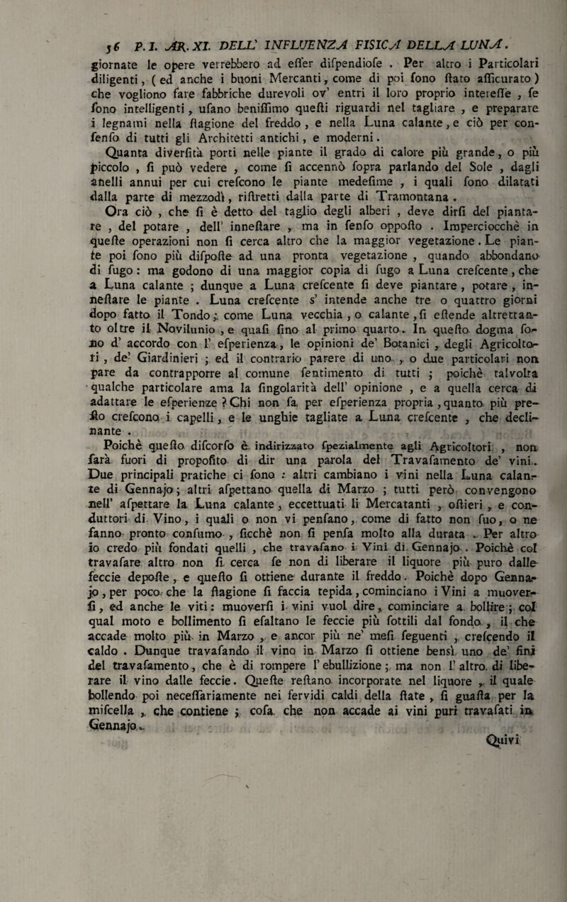 giornate le opere verrebbero ad efier difpendiofe . Per altro i Particolari diligenti, ( ed anche i buoni Mercanti, come di poi fono fiato aflìcurato ) che vogliono fare fabbriche durevoli ov’ entri il loro proprio interefiè , fe fono intelligenti , ufano benifiìmo quefti riguardi nel tagliare , e preparare i legnami nella flagione del freddo , e nella Luna calante, e ciò per con- fenfo di tutti gli Architetti antichi, e moderni. Quanta divertita porti nelle piante il grado di calore più grande, o più piccolo , fi può vedere , come fi accennò fopra parlando del Sole , dagli anelli annui per cui crefcono le piante medefime , i quali fono dilatati dalla parte di mezzodì, rifiretti dalla parte di Tramontana. Ora ciò , che fi è detto del taglio degli alberi , deve dirli del pianta¬ re , del potare , dell’ innefiare , ma in fenfo oppofto . Imperciocché in quelle operazioni non fi cerca altro che la maggior vegetazione. Le pian¬ te poi fono più difpofte ad una pronta vegetazione , quando abbondano di fugo : ma godono di una maggior copia di fugo a Luna crefcente, che a Luna calante ; dunque a Luna crefcente fi deve piantare , potare , in- nefìare le piante . Luna crefcente s’ intende anche tre o quattro giorni dopo fatto il Tondoy come Luna vecchia,© calante,fi efìende altrettan¬ to oltre il Novilunio ,e quafi fino al primo quarto. In, quello dogma fog¬ lio d’ accordo con 1’ efperienza, le opinioni de’ Botanici , degli Agricoltc*- fi , de’ Giardinieri ; ed il contrario parere di uno ,. o due particolari non, pare da contrapporre al comune fentimento di tutti ; poiché talvolta qualche particolare ama la fingolarita dell’ opinione , e a quella cerca di adattare le efperienze ?Chi non fa, per efperienza propria , quanto più pre- :fto crefcono i capelli, e le unghie tagliate a Luna crefcente , che decli¬ nante . Poiché quello difcorfo è indirizzato fpezialmente agli Agricoltori , non farà fuori di propofito di dir una parola del Travafamento de’ vini.. Due principali pratiche ci fono ; altri cambiano i vini nella Luna calanr te di Gennajo; altri afpettano quella di Marzo ; tutti però convengono nell’ afpettare la Luna calante, eccettuati li Mercatanti , ofiieri , e con¬ duttori di. Vino , i quali o non vi penfano, come di fatto non fuo, o ne fanno pronto confumo , ficchè non fi penfa molto alla durata . Per altro io credo più fondati quelli , che travasano i Vini di Gennajo . Poiché col travasare altro non fi, cerca fe non di liberare il liquore più puro dalle feccie depofie, e quello fi ottiene durante il freddo, Poiché dopo Gennai jo, per poco, che la flagione fi faccia tepida, cominciano iVini a muover¬ li, ed anche le viti: muoverli i vini vuol dire, cominciare a. bollire ; col qual moto e bollimento fi efaltano le feccie più fottili dal fondo., il che accade molto più. in Marzo , e ancor più ne’ meli feguenti crefcendo il caldo . Dunque travafando il vino in Marzo fi ottiene bensì uno de’ fini del travafamento, che è di rompere l’ebullizione ; ma non 1’ altro, di libe¬ rare il vino dalle feccie. Quelle refiano incorporate nel liquore il quale bollendo poi neceflariamente nei fervidi caldi della fiate , fi guafia per la mifcella , che contiene ; cofa che non accade ai vini puri travafati m Gennajo^. Quivi