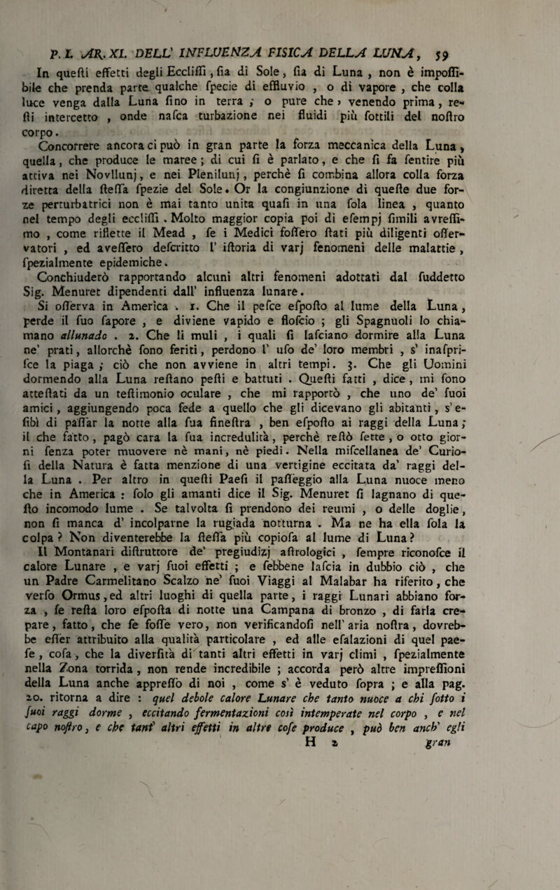 In quefti effetti degli Eccliffi , fia di Sole, fia di Luna , non è imponi¬ bile che prenda parte qualche fpecie di effluvio , o dì vapore , che colla luce venga dalla Luna fino in terra ,• o pure che > venendo prima, re* fii intercetto , onde nafca turbazione nei fluidi più Lottili del noflro corpo. Concorrere ancora ci può in gran parte la forza meccanica della Luna, quella, che produce le maree ; di cui fi è parlato, e che fi fa fentire più attiva nei Novllunj, e nei Pleniluni, perchè fi combina allora colla forza diretta della fletta fpezie del Soie. Or la congiunzione di quelle due for¬ ze perturbatrici non è mai tanto unita quafi in una fola linea , quanto nel tempo degli eccliffi . Molto maggior copia poi di efempj fimili avrelfi- mo , come riflette il Mead , fe i Medici foflero fiati più diligenti ofler- vatori , ed avelfero defcritto l iftoria di varj fenomeni delle malattie , fpezialmente epidemiche » Conchiuderò rapportando alcuni altri fenomeni adottati dal fuddetto Sig. Menuret dipendenti dall’ influenza lunare. Si oftèrva in America -. 1. Che il pefce efpofto ai lume della Luna , perde il fuo fapore , e diviene vapido e flofcio ; gli Spagnuoli Io chia¬ mano allunarlo . 2. Che li muli , i quali fi lafciano dormire alla Luna ne’ prati, allorché fono feriti, perdono V ufo de’ loro membri , s’ inafpri- fce la piaga ; ciò che non avviene in^ altri tempi. Che gli Uomini dormendo alla Luna refiano pelli e battuti . Quelli fatti , dice , mi fono attefiati da un teftimonio oculare , che mi rapportò , che uno de’ fuoi amici, aggiungendo poca fede a quello che gli dicevano gli abitanti, s’e- fibì di pattar la notte alla fua fineftra , ben efpofio ai raggi della Luna ; il che fatto , pagò cara la fua incredulità, perchè rellò fette , o otto gior¬ ni fenza poter muovere nè mani, nè piedi. Nella mifcellanea de’ Curio- fi della Natura è fatta menzione di una vertigine eccitata da’ raggi del¬ la Luna . Per altro in quefti Paefi il palléggio alla Luna nuoce meno che in America : folo gli amanti dice il Sig. Menuret fi lagnano di que¬ llo incomodo lume . Se talvolta fi prendono dei reumi , o delle doglie, non fi manca d’ incolparne la rugiada notturna . Ma ne ha ella fola la colpa? Non diventerebbe la fielfa più copiofa al lume di Luna? Il Montanari diffrattore de’ pregiudizi a Urologici , fempre riconofce il calore Lunare , e varj fuoi effetti ; e febbene lafcia in dubbio ciò , che un Padre Carmelitano Scalzo ne’ fuoi Viaggi al Malabar ha riferito, che verfo Ormu$,ed altri luoghi di quella parte, i raggi Lunari abbiano for¬ za , fe refta loro efpofta di notte una Campana di bronzo , di farla cre¬ pare, fatto, che fe folle vero, non verificandofi nell’aria nollra, dovreb¬ be efler attribuito alla qualità particolare , ed alle efalazioni di quel pae- fe , cofa, che la divertita di tanti altri effetti in varj climi , fpezialmente nella Zona torrida , non rende incredibile ; accorda però altre impreffioni della Luna anche appreftò di noi , come s’ è veduto fopra ; e alla pag. 10. ritorna a dire : quel debole calore Lunare che tanto nuoce a chi /otto i fuoi raggi dorme , eccitando fermentazioni così intemperate nel corpo , e nel capo noflro, e che tant1 altri effetti in altre cofe produce , può ben anch' egli H 2 gran