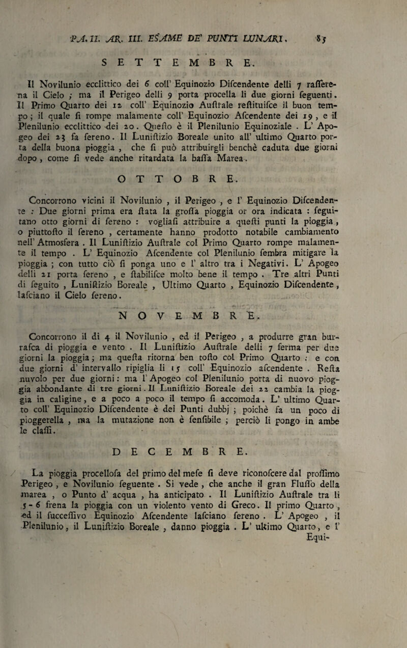 SETTEMBRE. Il Novilunio ecclittico dei 6 coll’ Equinozio Difcendente delli 7 raflere- na il Cielo ; ma il Perigeo delli 9 porta procella li due giorni feguenti. Il Primo Quarto dei ia coll’ Equinozio Aulitale refiituifce il buon tem¬ po; il quale fi rompe malamente coll’ Equinozio Attendente dei 19 , e il Plenilunio ecclittico -dei ao . Quello è il Plenilunio Eq-uinoziale . L’ Apo¬ geo dei a 5 fa fereno. II Luniflizio Boreale unito all’ ultimo Quarto por¬ ta della buona pioggia , che fi può attribuirgli benché caduta due giorni dopo , come fi vede anche ritardata la balla Marea. OTTOBRE. Concorrono vicini il Novilunio , il Perigeo , e 1’ Equinozio Difcenden¬ te : Due giorni prima era fiata la grolla pioggia or ora indicata : fegui- tano otto giorni di fereno : vogliali attribuire a quelli punti la pioggia , o piuttofto il fereno , certamente hanno prodotto notabile cambiamento nell’ Atmosfera . Il Luniflizio Aufirale col Primo Quarto rompe malamen¬ te il tempo . L’ Equinozio Afcendente col Plenilunio fembra mitigare la pioggia ; con tutto ciò fi ponga uno e 1’ altro tra i Negativi. L’ Apogeo delli 21 porta fereno , e fiabilifce molto bene il tempo . Tre altri Punti di feguito , Luniflizio Boreale , Ultimo Quarto , Equinozio Difcendente, lafciano il Cielo fereno. '. --*.. -, ..ìì v’ •. L ■ *ixzyyvi. wr - - NOVEMBRE. Concorrono il di 4 il Novilunio , ed il Perigeo , a produrre gran bur- rafca di pioggia e vento . Il Luniflizio Aulitale delli 7 ferma per due giorni la pioggia ; ma quella ritorna ben tofto coL Primo Quarto : e con due giorni d’ intervallo ripiglia li 1 5 coll' Equinozio afcendente . Refia nuvolo per due giorni : ma l’Apogeo col Plenilunio porta di nuovo piog¬ gia abbondante di tre giorni. Il Luniflizio Boreale dei 22 cambia la piog¬ gia in caligine, e a poco a poco il tempo fi accomoda. L’ ultimo Quar¬ to coll’ Equinozio Difcendente è dei Punti dubbj ; poiché fa un poco di pioggerella , ma la mutazione non è fenfibile ; perciò li pongo in ambe le dalli. DECEMBRE. La pioggia procellofa del primo del mefe fi deve riconofcere dal profilino Perigeo , e Novilunio feguente . Si vede , che anche il gran Fluflo della marea , o Punto d’ acqua , ha anticipato . Il Luniflizio Aufirale tra li y - 6 frena la pioggia con un violento vento di Greco. Il primo Quarto , -ed il fuccellìvo Equinozio Afcendente lafciano fereno . L’ Apogeo , il Plenilunio, il Luniflizio Boreale , danno pioggia . L’ ultimo Quarto, e 1’ Equi-