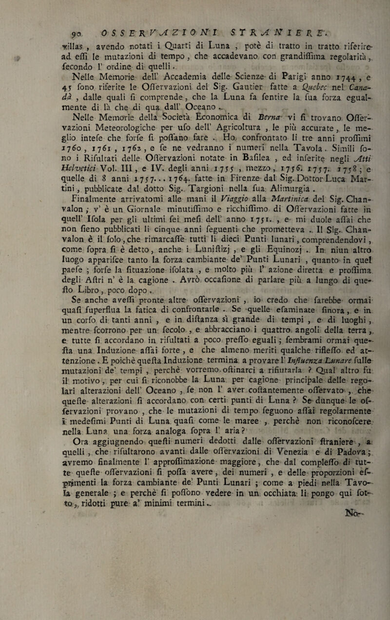 yillas , avendo notati i Quarti di Luna , potè di tratto in tratto riferire- ad effi le mutazioni di tempo, che accadevano con grandiffima regolarità, fecondo 1’ ordine di quelli. Nelle Memorie dell’ Accademia delle Scienze di Parigi anno 1744 , e 45 fono riferite le Ofièrvazioni del Sig. Gautier fatte a Quebec nel Cana¬ da , dalle quali fi comprende, che la Luna fa fentire la fua forza egual¬ mente di là che di qua dall’ Oceano .. Nelle Memorie della Società Economica di Berna- vi fi trovano. Ofifer- vazioni Meteorologiche per ufo dell’ Agricoltura , le più accurate, le me¬ glio intefe che forfè fi pofifano fare . Ho confrontato li tre anni proffimi 1760, 1761 , 1762, e fe ne vedranno i numeri nella Tavola. Simili fo¬ no i Rifulrati delle Ofi'ervazioni notate in Bafilea , ed inferite negli Atti Heluetici Voi. Ili, e IV. degli anni 1755 , mezzo, 1756^. 1757. 1758; e quelle di 8 anni 1757. ..1764. fatte in Firenze dal Sig. Dottor Luca Mar¬ tini , pubblicate dal dotto Sig. Targioni nella fua Alimurgia . Finalmente arrivatomi alle mani il Viaggio alla Martinica del Sig. Chan- valon ; v’ è un Giornale minutififimo e ricchiffimo di Ofièrvazioni fatte in quell’ Ifola per gli ultimi fei meli dell' anno 1751. , e mi duole aliai che non fieno pubblicati li cinque anni feguenti che prometteva Il Sig. Chan- valon è il folo,che rimarcalTe tutti li dieci Punti lunari, comprendendovi , come fopra fi è detto, anche i Lunifiizj , e gli Equinozi • In niun altro luogo apparifce tanto la forza cambiarne de’ Punti Lunari , quanto in quel paefe ; forfè la Umazione ifolata , e molto più l azione diretta e profiìma degli Afiri n’ è la cagione . Avrò occafione di parlare più a lungo di que¬ llo Libro , poco dopo Se anche avelli pronte altre ofifèrvazioni , io credo che farebbe ormai quafi fuperfìua la fatica di confrontarle . Se «quelle efaminate finora , e in un corfo di tanti anni , e in diftanza sì grande di tempi , e di luoghi , mentre fcorrono per un fecolo , e abbracciano i quattro angoli della terra, e tutte fi accordano in rifultati a poco predo eguali ; fembrami ormai que¬ lla una Induzione affai forte , e che almeno meriti qualche rifleffo ed at¬ tenzione . E poiché quella Induzione termina a provare l’Influenza Lunare fulle mutazioni de’ tempi , perchè vorremo, oftinarci a rifiutarla ? Qual altro fu il motivo, per cui fi riconobbe la Luna per cagione principale delle rego¬ lari alterazioni dell Oceano , fe non V aver collantemente ofiervato che quelle alterazioni fi accordano con certi punti di Luna ? Se dunque- le of- fervazioni provano , che le mutazioni di tempo feguono affai regolarmente ì medefimi Punti di Luna quafi come le maree , perchè non riconofcere nella Luna una forza analoga fopra F. aria? Ora aggiugnendo quelli numeri dedotti dalle ofifèrvazioni firaniere , a quelli, che rifultarono avanti dalle offervazioni di Venezia e di Padova; avremo finalmente F approlfimazione maggiore, che dal complelfo di tut¬ te quelle ofifèrvazioni fi polla avere, dei numeri , e delle proporzioni ef- ptÀmenti la forza cambiarne de' Punti Lunari ; come a piedi nella Tavo¬ la generale ; e perchè fi pofìfono vedere in un occhiata li. pongo qui fot¬ te 3,ridotti pure a’ minimi termini- No-