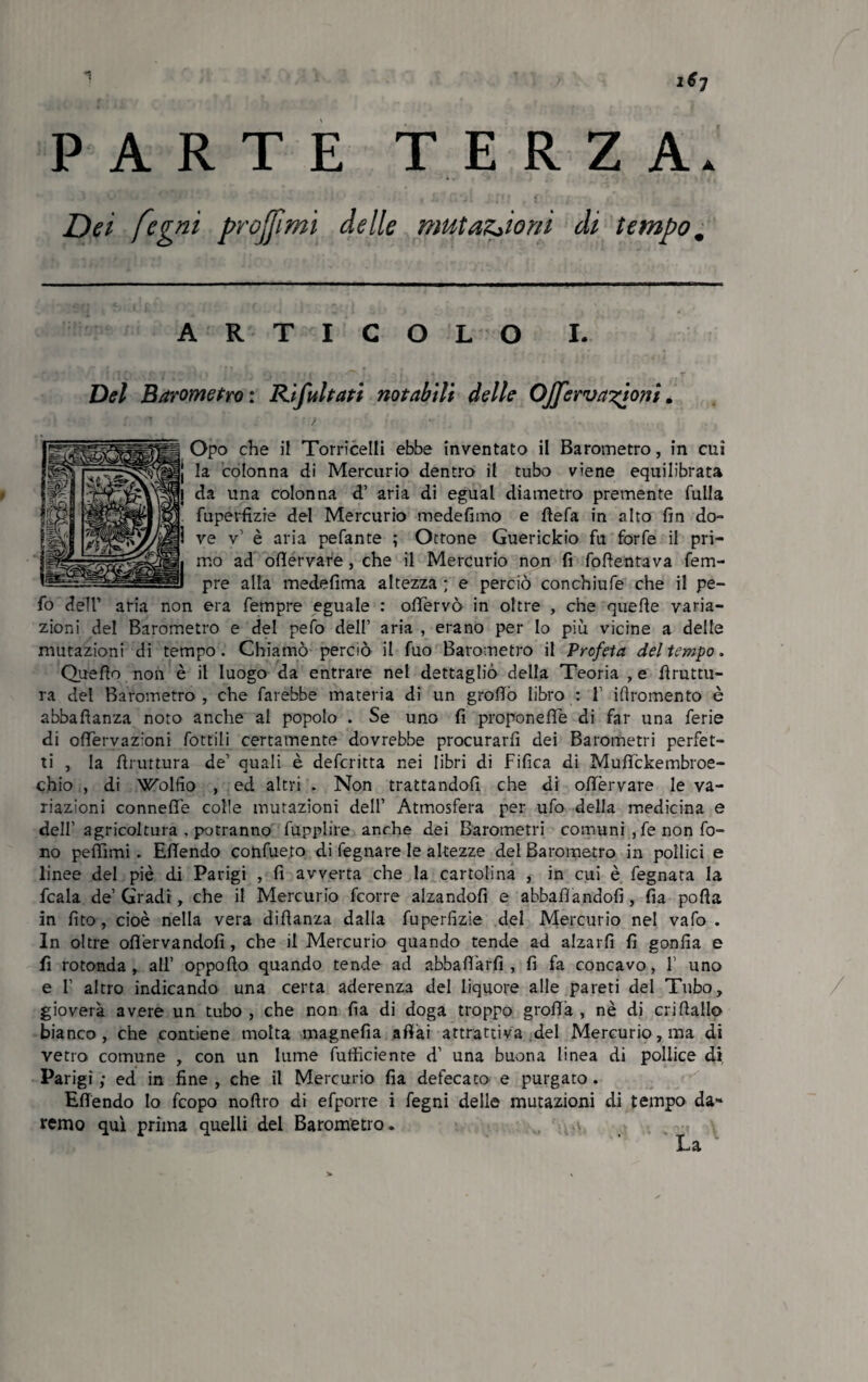 PARTE TERZA. Dei fogni prò fimi delle mutazioni di tempo m ARTICOLO I. Del Barometro : Rifu Itati notabili delle Ojferva?àoni. Opo che il Torricelli ebbe inventato il Barometro, in cui j la colonna di Mercurio dentro il tubo viene equilibrata j da una colonna d1 aria di egual diametro premente fulla fuperfìzie del Mercurio medefimo e bela in alto fin do- 1 ve v1 è aria pefante ; Ottone Guerickio fu forfè il pri- . mo ad ofìervare, che il Mercurio non fi fofientava fem- J pre alfa medefima altezza ; e perciò conchiufe che il pe- fo dell’ aria non era fempre eguale : obervò in oltre , che quelle varia¬ zioni del Barometro e del pefo dell1 aria , erano per Io più vicine a delle mutazioni di tempo. Chiamò perciò il fuo Barometro il Profeta del tempo. Quello non è il luogo da entrare nel dettagliò della Teoria , e bruttu¬ ra del Barometro, che farebbe materia di un grofiò libro : l1 illromento è abballanza noto anche al popolo . Se uno fi proponefle di far una ferie di obervazioni fottili certamente dovrebbe procurarli dei Barometri perfet¬ ti , la bruttura de1 quali è defcritta nei libri di Tifica di Mubckembroe- chio , di W'olfio , ed altri . Non trattandoli che di ofiervare le va¬ riazioni connebe colle mutazioni dell’ Atmosfera per ufo della medicina e dell' agricoltura . potranno fupplire anche dei Barometri comuni , fe non fo¬ no peffimi . Ebendo confueto di fegnare le altezze del Barometro in pollici e linee del piè di Parigi , fi avverta che la cartolina , in cui è fegnara la fcala de1 Gradi, che il Mercurio fcorre alzandoli e abballandoli, fia poba in fito, cioè nella vera dibanza dalla fuperfìzie del Mercurio nel vaio . In oltre ofièrvandofi, che il Mercurio quando tende ad alzarli fi gonfia e fi rotonda, all1 oppobo quando tende ad abba fifa rii, fi fa concavo, l1 uno e l1 altro indicando una certa aderenza del liquore alle pareti del Tubo, gioverà avere un tubo , che non fia di doga troppo grolla , nè di cri ballo bianco, che contiene molta magnefia abài attrattiva del Mercurio, ma di vetro comune , con un lume fufficiente d1 una buona linea di pollice di. Parigi ; ed in fine , che il Mercurio fia defecato e purgato . Ebendo Io fcopo nobro di efporre i fegni delle mutazioni di tempo da» remo qui prima quelli dei Barometro. La