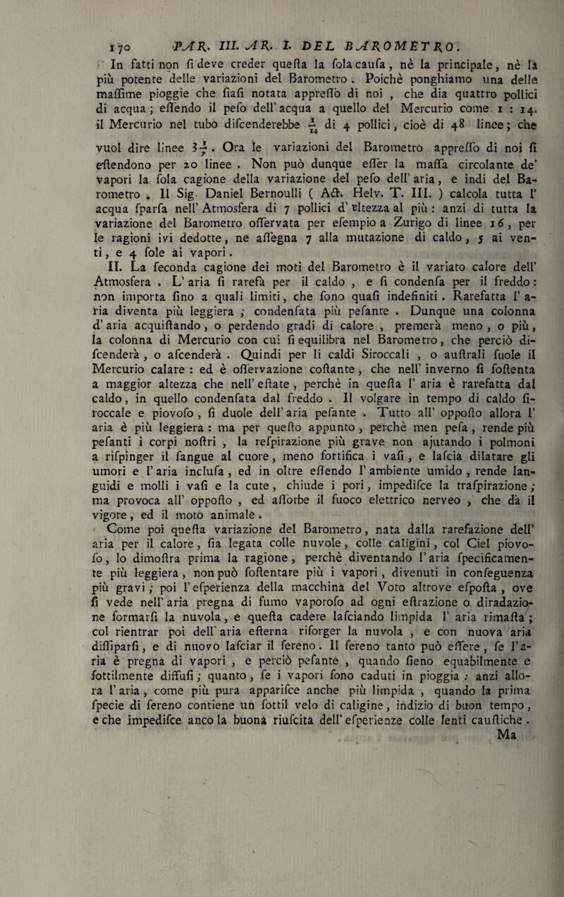 In fatti non fi deve creder quella la folacaufa, nè la principale, nè là più potente delle variazioni del Barometro . Poiché ponghiamo una delle maffime pioggie che fiali notata apprefiò di noi , che dia quattro pollici di acqua; eflèndo il pefo dell’acqua a quello del Mercurio come i : 14. il Mercurio nel tubo difenderebbe di 4 pollici, cioè di 48 linee ; che vuol dire linee Sy . Ora le variazioni dei Barometro apprettò di noi fi attendono per 20 linee . Non può dunque effer la mafia circolante de’ vapori la fola cagione della variazione del pefo dell’ aria, e indi del Ba¬ rometro . Il Sig Daniel Bernoulli ( Ach Helv. T. III. ) calcola tutta 1’ acqua fparfa neh’ Atmosfera di 7 pollici d’ altezza al più : anzi di tutta la variazione del Barometro ofiervata per efempio a Zurigo di linee 16, per le ragioni ivi dedotte, ne afi'egna 7 alla mutazione di caldo , 5 ai ven¬ ti , e 4 fole ài vapori. II. La feconda cagione dei moti del Barometro è il variato calore dell’ Atmosfera . L’ aria fi rarefa per il caldo , e fi condenfa per il freddo : non importa fino a quali limiti, che fono quali indefiniti. Rarefatta l’a¬ ria diventa più leggiera ; condenfata più pefante . Dunque una colonna d’aria acquietando, o perdendo gradi di calore , premerà meno, o più, la colonna di Mercurio con cui fi equilibra nel Barometro, che perciò di¬ fenderà , o afcenderà . Quindi per li caldi Shoccali , o auftrali fuole il Mercurio calare : ed è ofiervazione collante , che nell’ inverno fi fofienta a maggior altezza che nell’efiate, perchè in quella I’ aria è rarefatta dal caldo, in quello condenfata dal freddo . Il volgare in tempo di caldo fi- roccale e piovofo , fì duole dell’aria pefante . Tutto all’ oppofio allora 1’ aria è più leggiera : ma per quello appunto , perchè men pefa , rende più pefanti i corpi noftri , la refpirazione più grave non ajutando i polmoni a rifpinger il fangue al cuore, meno fortifica i vafi , e lafcia dilatare gli umori e l’ aria inclufa , ed in oltre efiendo 1’ ambiente umido , rende lan¬ guidi e molli i vafi e la cute, chiude i pori, impedifce la trafpirazione ; ma provoca all’ oppofio , ed aflòrbe il fuoco elettrico nerveo > che dà il vigore, ed il moto animale . Come poi quella variazione del Barometro, nata dalla rarefazione dell’ aria per il calore, fia legata colle nuvole, colle caligini, col Ciel piovo- fo, lo dimofira prima la ragione, perchè diventando l’aria fpecificamen- te più leggiera, non può fofientare più i vapori, divenuti in confeguenza più gravi,* poi l’efperienza della macchina del Voto altrove efpofia , ove fi vede nell' aria pregna di fumo vaporofo ad ogni efirazione o diradazio^ ne formarfì la nuvola, e quella cadere lafciando limpida 1’ aria rimafia; col rientrar poi dell' aria efterna riforger la nuvola , e con nuova aria diflìparfi, e di nuovo lafciar il fere no. 11 fereno tanto può ettere , fe l’a¬ ria è pregna di vapori , e perciò pefante , quando fieno equabilmente e fottilmente diffufi ; quanto, fe i vapori fono caduti in pioggia : anzi allo¬ ra l’aria, come più pura apparifce anche più limpida , quando la prima fpecie di fereno contiene un fottìi velo di caligine, indizio di buon tempo, e che impedifce anco la buona riufcita dell’ efperienze colle lenti caufiiche. Ma