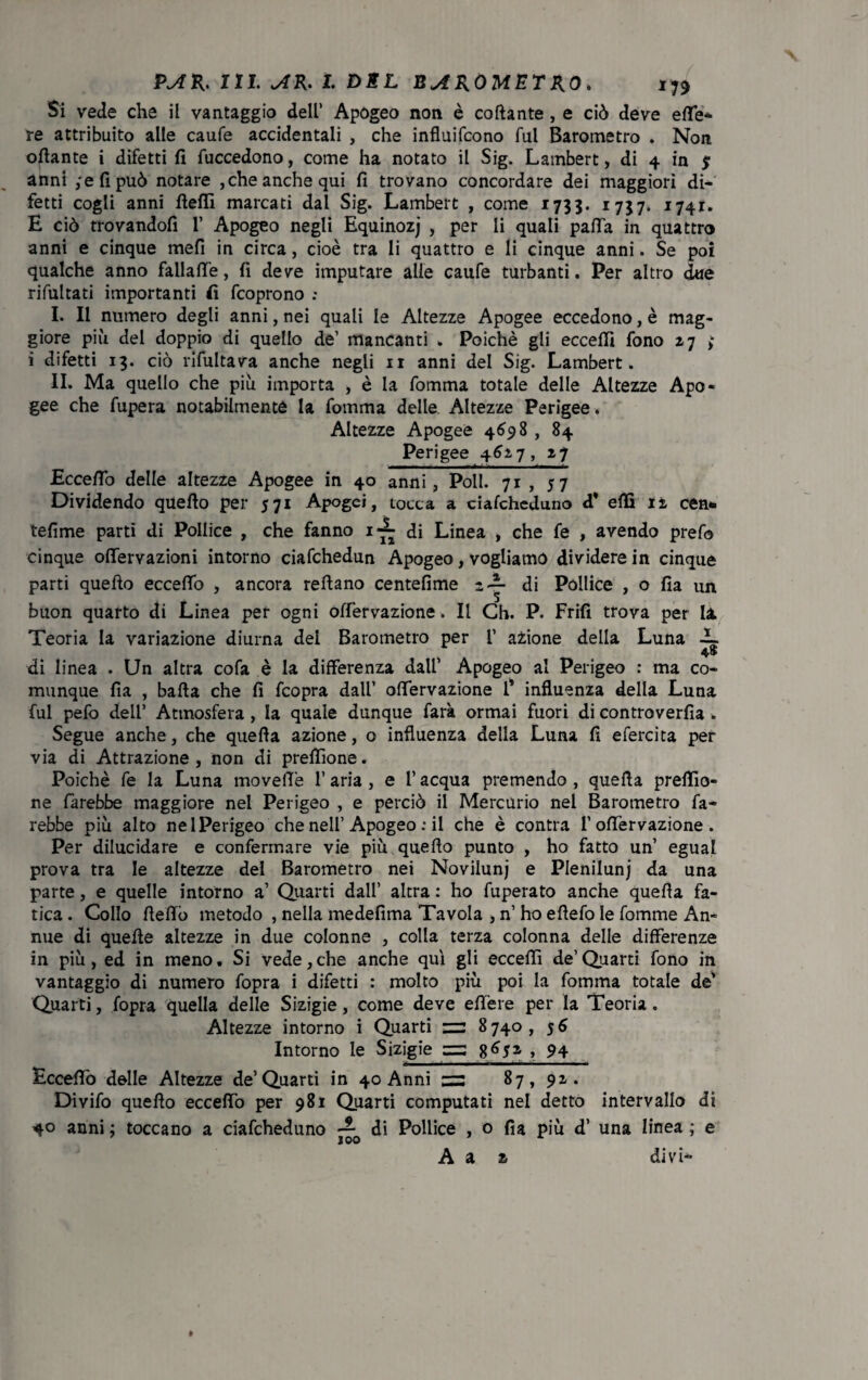 Si vede che il vantaggio dell’ Apogeo non è collante , e ciò deve effe* re attribuito alle caule accidentali , che influifcono fui Barometro . Non offante i difetti fi fuccedono, come ha notato il Sig. Lambert, di 4 in jr anni ,'efipuò notare ,che anche qui fi trovano concordare dei maggiori di¬ fetti cogli anni ffeffi marcati dal Sig. Lambert , come 1733. 1737. 1741. E ciò trovandoli 1’ Apogeo negli Equinozj , per li quali paffa in quattro anni e cinque mefi in circa, cioè tra li quattro e li cinque anni. Se poi qualche anno fallaffe, fi deve imputare alle caufe turbanti. Per altro due rifultati importanti fi fcoprono : I. Il numero degli anni, nei quali le Altezze Apogee eccedono, è mag¬ giore più del doppio di quello de’ mancanti . Poiché gli eccelli fono z7 >• i difetti 13. ciò rifultava anche negli 11 anni del Sig. Lambert. II. Ma quello che più importa , è la fomma totale delle Altezze Apo¬ gee che fupera notabilmente la fomma delle Altezze Perigee. Altezze Apogee 4698 , 84 Perigee 462,7, zj Ecceffo delle altezze Apogee in 40 anni, Poli. 71 , 57 Dividendo quello per 571 Apogei, tocca a cialcheduno d* elfi li cen*. tefime parti di Pollice , che fanno i*— di Linea , che fe , avendo prefo cinque offervazioni intorno ciafchedun Apogeo, vogliamo dividere in cinque parti quello ecceffo , ancora reffano centefime z-|- di Pollice , o fia un buon quarto di Linea per ogni olfervazione. Il Ch. P. Frifi trova per la Teoria la variazione diurna del Barometro per 1’ azione della Luna ~ di linea . Un altra cofa è la differenza dall’ Apogeo al Perigeo : ma co¬ munque fia , balla che fi fcopra dall’ offervazione i’ influenza della Luna fui pefo dell’ Atmosfera , la quale dunque farà ormai fuori di controverfia . Segue anche, che quella azione, o influenza della Luna fi efercita per via di Attrazione, non di preflìone. Poiché fe la Luna moveffè l’aria, e l’acqua premendo, quella preffio- ne farebbe maggiore nel Perigeo , e perciò il Mercurio nel Barometro fa¬ rebbe più alto nel Perigeo che nell’Apogeo : il che è contra l’offervazione . Per dilucidare e confermare vie più quello punto , ho fatto un’ egual prova tra le altezze del Barometro nei Novilunj e Plenilunj da una parte, e quelle intorno a’ Quarti dall’ altra : ho fuperato anche quella fa¬ tica . Collo ffeffò metodo , nella medefima Tavola , n’ ho ellefo le fomme An¬ nue di quelle altezze in due colonne , colla terza colonna delle differenze in più, ed in meno. Si vede,che anche qui gli eccelli de’Quarti fono in vantaggio di numero fopra i difetti : molto più poi la fomma totale de’ Quarti, fopra quella delle Sizigie, come deve effere per la Teoria. Altezze intorno i Quarti zz: 8740, 56 Intorno le Sizigie =3 > 94 Ecceffo delle Altezze de’Quarti in 40 Anni 87, 91. Divifo quello ecceffo per 981 Quarti computati nel detto intervallo di 40 anni ; toccano a ciafcheduno — di Pollice , o fia più d’ una linea ; e A a divi» z