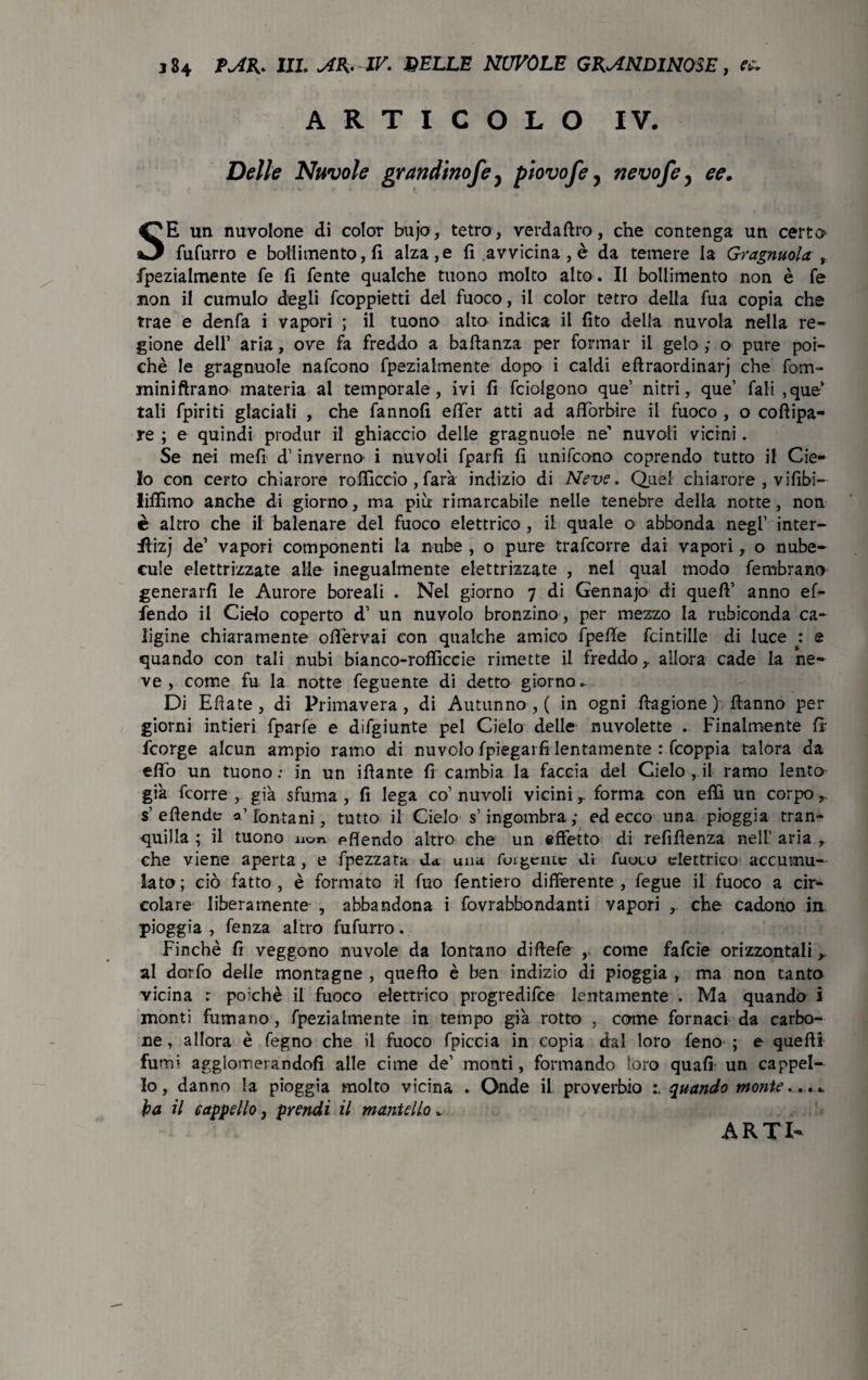 ARTICOLO IV. Delle Nuvole grandinofey piovofe, nevofe, ee. SE un nuvolone di color bujo, tetro, verdaftro, che contenga un certo fufurro e bollimento, fi alza, e fi avvicina , è da temere la Gragnuola r. fpezialmente fe fi fente qualche tuono molto alto. Il bollimento non è fé non il cumulo degli fcoppietti del fuoco, il color tetro della fua copia che trae e denfa i vapori ; il tuono alto indica il fito della nuvola nella re¬ gione dell’ aria, ove fa freddo a baldanza per formar il gelo ,• o pure poi¬ ché le gragnuole nafcono fpezialmente dopo i caldi eftraordinarj che fom- miniftrano materia al temporale, ivi fi fciolgono que’ nitrì, que’ fali ,que’ tali fpiriti glaciali , che fannofi effer atti ad afforbire il fuoco , o coflipa- re ; e quindi produr il ghiaccio delle gragnuole ne’ nuvoli vicini. Se nei mefi d’inverno i nuvoli fparfi fi unifcono coprendo tutto il Cie¬ lo con certo chiarore rofiiccio , farà indizio di Neve. Quel chiarore , vilibi- liffimo anche di giorno, ma più rimarcabile nelle tenebre della notte, non è altro che il balenare del fuoco elettrico , il quale o abbonda negl’ inter- flizj de’ vapori componenti la nube , o pure trafcorre dai vapori, o nube- cule elettrizzate alle inegualmente elettrizzate , nel qual modo fe rubra no generarli le Aurore boreali . Nel giorno 7 di Gennajo di quell’ anno ef- fendo il Cielo coperto d’ un nuvolo bronzino, per mezzo la rubiconda ca¬ ligine chiaramente oflervai con qualche amico fpeffe fcintille di luce : e quando con tali nubi bianco-rofficcie rimette il freddo y allora cade la ne¬ ve , come fu la notte feguente di detto giorno- Di Efiate, di Primavera, di Autunno,! in ogni ftagione ) Hanno per giorni intieri fparfe e difgiunte pel Cielo delle nuvolette . Finalmente fi fcorge alcun ampio ramo di nuvolo fpiegarfi lentamente : fcoppia talora da elio un tuono: in un iflante fi cambia la faccia del Cielo , il ramo lento già fcorre , già sfuma , fi lega co’ nuvoli vicini r forma con etti un corpo,. s’efiende a’ fontani, tutto il Cielo s’ingombra; ed ecco una pioggia tran¬ quilla ; il tuono non pfiendo altro che un effetto di refifienza nell’ aria , che viene aperta, e fpezzata da una fulgente di fuuco elettrico accumu¬ lato; ciò fatto, è formato il fuo fentiero differente, fegue il fuoco a cir¬ colare liberamente , abbandona i fovrabbondanti vapori , che cadono in pioggia , fenza altro fufurro. Finché fi veggono nuvole da lontano diftefe come fafcie orizzontali r al dorfo delle montagne , quello è ben indizio di pioggia , ma non tanto vicina r poiché il fuoco elettrico progredire lentamente . Ma quando i monti fumano , fpezialmente in tempo già rotto , come fornaci da carbo¬ ne, allora è fegno che il fuoco fpiccia in copia dal loro feno ; e quelli fumi agglomerandoli alle cime de’ monti, formando loro quali un cappel¬ lo, danno la pioggia molto vicina . Onde il proverbio quando monte... * ìpa il cappello, prendi il mantello *