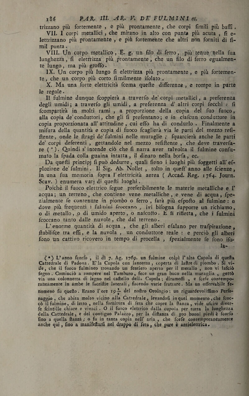 frizzano più fortemente , e più prontamente , che corpi limili più baffi « VII. I corpi metallici , che mirano in alto con punta più acuta , fi e- lettrizzano più prontamente , e più fortemente che altri non forniti di fi- mil punta. Vili. Un corpo metallico, E. g. un filo di ferro, più tenue nella fua lunghezza, fi elettrizza più prontamente , che un filo di ferro egualmen¬ te lungo, ma più grofiò. IX. Un corpo più lungo fi elettrizza più prontamente , e più fortemen¬ te, che un corpo più corto Umilmente ifolato . X. Ma una forte elettricità fcema quelle differenze , e rompe in parte le regole. Il fulmine dunque fcoppierà a traverfo de’ corpi metallici, a preferenza degli umidi; a traverfo gli umidi, a preferenza d’ altri corpi fecchi : fi fcompartir'a in molti rami , a proporzione della copia del fuo fuoco, alla copia de’conduttori, che gli fi prefentano; e in. ciafcun conduttore in copia proporzionata all’ attitudine , cui effo ha di condurlo . Finalmente a mifura della quantità e copia di fuoco fcaglierà via le parti del mezzo refl¬ uente, onde le firagi de’fulmini nelle muraglie ,* fquarcierà anche le parti de’ corpi deferenti , gettandole nel mezzo refiflente , che deve traveda¬ le ( * ). Quindi s’intende ciò che fi narra aver talvolta il fulmine confu¬ mato la fpada colla guaina intatta , il dinaro nella borfa , ec. Da quelli principi fi può dedurre, quali fieno i luoghi più foggetti all’ ef- plozione de’ fulmini. Il Sig. Ab. Nollet , tolto in quell’ anno alle fcienze , in una fua memoria fopra l’elettricità aerea ( Accad. Reg. 1764. Journ. Scav. ) enumera varj di quelli luoghi . Poiché il fuoco elettrico fegue preferibilmente le materie metalliche e P acqua ; un terreno , che contiene vene metalliche , e vene di acqua, fpe- zialmente fe contenute in piombo o ferro , farà più efpollo al fulmine : e dove più frequenti i fulmini fcoccano , ivi bifogna fupporre un richiamo, o di metallo, o di umido aperto, o nalcollo. h. fi rifletta, che i fulmini fcoccano tanto dalle nuvole, che dal terreno. L’ enorme quantità di acqua , che gli alberi efalano per trafpirazione , ffabilifce tra effi, e la nuvola , un conduttore reale : e perciò gli alberi fono un cattivo ricovero in tempo di procella , fpezialmente fe fono do¬ la¬ ti*) L’anno fcorfo , il di 7. Ag. 1769. un fulmine colpì l’alta Cupola di quella Cattedrale di Padova. E'la Cupola con lanterna, coperta di ladre di piombo. Si vi¬ de, che il fuoco fulmineo trovando un fentiero aperto per il metallo , non vi lafciò fegno . Cominciò a rompere nel Tamburo, fece un gran buco nella muraglia , gettò via una colonnetta di legno nel cadello dell.* Cupola ; diramollì , e fcefe contempo¬ raneamente in ambe ie facriftie laterali, facendo varie fratture. Ma un offervabile fe¬ nomeno fu quello. Erano l’ore 19^- del nodro Orologio: un riguardevoliflìmo Pedo¬ na ggio , che abita molto vicino alla Cattedrale, levandoli in quel momento, che fcoc- cò il fulmine, di letto , nella fornitura di feta che copre la danza, vide ufcire diver- fe fcintille chiare e vivaci . Ó il fuoco elettrico dalla cupola per tutta la lunghezza della Cattedrale, e del contiguo Palazzo, per la dìdanza di 300 buoni piedi è fcorfo fino a quella ftanzà ; o fu in tanta copia nell’ aria , che fcefe contemporaneamente anche qui, fino a manifefiarfi nel drappo di feta, che pure è antielettrica.