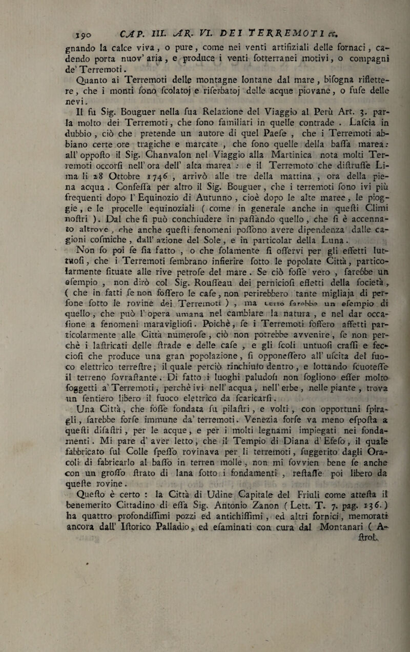 gnando la calce viva, o pure, come nei venti artifiziali delle fornaci, ca¬ dendo porta nuov’aria, e produce i venti fotterranei motivi, o compagni de’ Terremoti. Quanto ai Terremoti delle montagne lontane dal mare, bifogna riflette¬ re, che i monti fono fcolatoj e riferbatoj delle acque piovane, o fufe delle nevi. Il fu Sig. Bouguer nella fua Relazione del Viaggio al Perù Art. 3. par¬ la molto dei Terremoti, che fono familiari in quelle contrade . Lafcia in dubbio , ciò che pretende un autore di quel Paefe , che i Terremoti ab¬ biano certe ore tragiche e marcate , che fono quelle della batta marea: all’ oppotto il Sig. Chanvalon nel Viaggio alla Martinica nota molti Ter¬ remoti occorfi nell1 ora dell1 alta marea : e il Terremoto che dittruflè Li¬ ma li 28 Ottobre 1746 , arrivò alle tre della mattina , ora della pie¬ na acqua . Confetta per altro il Sig. Bouguer, che i terremoti fono ivi più frequenti dopo l1 Equinozio di Autunno , cioè dopo le alte maree, le piog- gie , e le procelle equinoziali ( come in generale anche in quetti Climi nottri ). Dal che fi può conchiudere in pattando quello , che fi è accenna¬ to altrove , ohe anche quetti fenomeni pottòno avere dipendenza dalle ca¬ gioni cofmiche , dall’azione del Sole, e in particolar della Luna. Non fo poi fe fia fatto , o che fidamente fi ottervi per gli effetti lut- tuofi, che i Terremoti fembrano infierire fotto le popolate Citta, partico¬ larmente fìtuate alle rive petrofe dei mare . Se ciò fotte vero , farebbe un efempio , non dirò col Sig. Routtèau dei perniciofi effetti della fociet'a ,, ( che in fatti fe non fodero le cafe,non perirebbero tante migliaja di per- fone fotto le rovine dei Terremoti ) , ma certo farebbe un efempio di quello , che può l1 opera umana nel cambiare la natura , e nel dar occa- fione a fenomeni maravigliofi. Poiché, fe i Terremoti foffero affetti par¬ ticolarmente alle Citta numerofe , ciò non potrebbe avvenire, fe non per¬ chè i lattricati delle ttrade e delle cafe , e gli fedi untuofi craffì e fec- ciofi che produce una gran popolazione, fi opponettero all1 ufeita del fuo¬ co elettrico terrettre; il quale perciò rinchiulo dentro, e lottando fcuotette il terreno fovrattante . Di fatto i luoghi paludofi non fogliono effer molto foggetti a1 Terremoti, perchè ivi nell’acqua, nell1 erbe , nelle piante , trova un fentiero libero il fuoco elettrico da fcaricarfì. Una Città, che fotte fondata fu pilattri, e volti , con opportuni fpira- farebbe forfè immune da1 terremoti. Venezia forfè va meno efpofta a quetti difa Uri , per le acque, e per i molti legnami impiegati nei fonda¬ menti. Mi pare d’aver letto, che il Tempio di Diana d’Efefo, il quale fabbricato fui Colle fpeffò rovinava per li terremoti, fuggerito dagli Ora¬ coli di fabricarlo al batto in terren molle , non mi fovvien bene fe anche con un grotto ttrato di lana fotto i fondamenti , redatte poi libero da quelle rovine. Quello è certo : la Città di Udine Capitale del Friuli come attetta il benemerito Cittadino di efla Sig. Antonio Zanon ( Lett. T» 7. pag. 136.) ha quattro profondiffimi pozzi ed antichiflìmi , ed altri fornici, memorati ancora dall1 Iftorico Palladio, ed efaminati con cura dal Montanari ( A~ ttrot