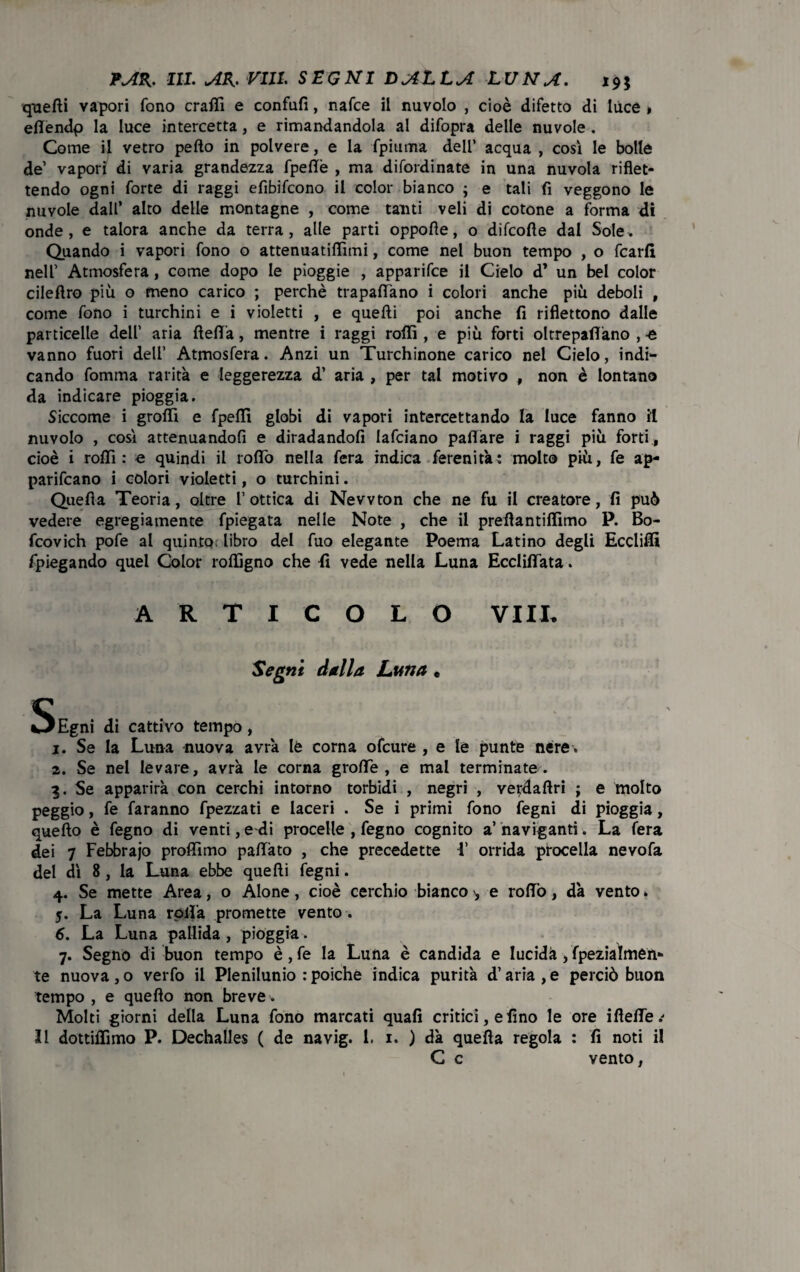 quelli vapori fono crafii e confali, nafce il nuvolo , cioè difetto di luce # efiendp la luce intercetta, e rimandandola al difopra delle nuvole . Come il vetro peflo in polvere, e la fpiurna dell’ acqua , cosi le bolle de’ vapori di varia grandezza fpefiè , ma disordinate in una nuvola riflet¬ tendo ogni forte di raggi efibifcono il color bianco ; e tali fi veggono le nuvole dall’ alto delle montagne , come tanti veli di cotone a forma di onde, e talora anche da terra, alle parti oppofle, o difcofle dal Sole. Quando i vapori fono o attenuatiffimi, come nel buon tempo , o fcarfi nell’ Atmosfera, come dopo le pioggie , apparifce il Cielo d* un bel color cileflro più o meno carico ; perchè trapalano i colori anche più deboli , come fono i turchini e i violetti , e quelli poi anche fi riflettono dalle particelle dell’ aria fieflfa, mentre i raggi rolli, e più forti oltrepaflano , -e vanno fuori dell’ Atmosfera. Anzi un Turchinone carico nel Cielo, indi¬ cando fomma rarità e leggerezza d’ aria , per tal motivo , non è lontano da indicare pioggia. Siccome i graffi e fpeffi globi di vapori intercettando la luce fanno il nuvolo , cosi attenuandofi e diradandoli lafciano pafiare i raggi più forti, cioè i rolli : e quindi il lofio nella fera indica Serenità: molto più, fe ap¬ partano i colori violetti, o turchini. Quella Teoria, oltre 1’ ottica di Newton che ne fu il creatore, fi può vedere egregiamente Spiegata nelle Note , che il preflantiffimo P. Bo- fcovich pofe al quinto libro del fuo elegante Poema Latino degli Eccliffi fpiegando quel Color ralligno che fi vede nella Luna Ecclififata. ARTICOLO VI IL Segni dalla Luna • Sfigni di cattivo tempo, j. Se la Luna nuova avrà lè corna ofcure , e le punte nere . 2. Se nel levare, avrà le corna grafie, e mal terminate. 3. Se apparirà con cerchi intorno torbidi , negri , ve^dallri ; e molto peggio, fe faranno fpezzati e laceri . Se i primi fono fegni di pioggia, quello è fegno di venti, e di procelle , fegno cognito a’ naviganti. La fera dei 7 Febbrajo profilino pafiàto , che precedette 1’ orrida procella nevofa del dì 8, la Luna ebbe quelli fegni. 4. Se mette Area, o Alone, cioè cerchio bianco , e rollò, dà vento. 5. La Luna rolla promette vento . 6. La Luna pallida , pioggia. 7. Segno di buon tempo è, fe la Luna è candida e lucida, Spezialmen¬ te nuova, o verfo il Plenilunio : poiché indica purità d’aria, e perciò buon tempo , e quello non breve . Molti giorni della Luna fono marcati quali critici, e fino le ore ifiefie/ Il dottiflìmo P. Dechalles ( de navig. 1. 1. ) dà quella regola : fi noti il C c vento,