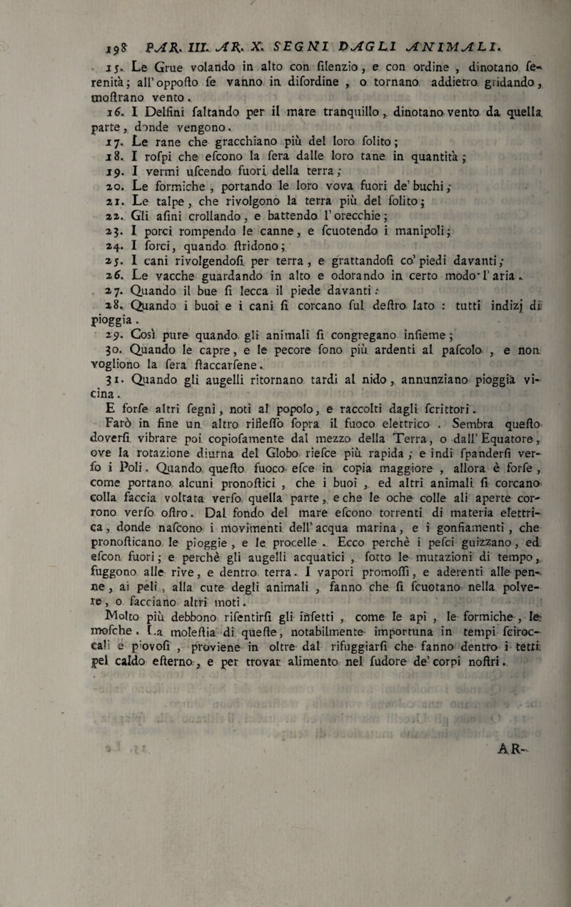 15. Le Grue volando in alto con filenzio, e con ordine , dinotano fe-* lenità; all’oppofto fe vanno in difordine , o tornano addietro gridando, tnoftrano vento. 16. 1 Delfini faltando per il mare tranquillo, dinotano vento da quella, parte , donde vengono.. 17. Le rane che gracchiano più del loro folito ; 18. I rofpi che efcono la fera dalle loro tane in quantità ; 19. I vermi ufcendo fuori della terra; ao. Le formiche, portando le loro vova fuori de’buchi; ai. Le talpe, che rivolgono la terra più del folito; aa. Gli afini crollando, e battendo l’orecchie; 23. I porci rompendo le canne, e fcuotendo i manipoli; 24. I forci, quando ftridono; 25. I cani rivolgendoli per terra, e grattandoli co’piedi davanti; 26. Le vacche guardando in alto e odorando in certo modo*l’aria^ 2 7. Quando il bue fi lecca il piede davanti 28. Quando i buoi e i cani fi corcano fui deliro lato : tutti indizj dì pioggia . 29. Così pure quando gli animali fi congregano infieme ; 30. Quando le capre, e le pecore fono più ardenti ai pafcolo , e non vogliono la fera liaccarfene. 31. Quando gli augelli ritornano tardi al nido, annunziano pioggia vi¬ cina . E forfè altri fegni, noti al popolo, e raccolti dagli Scrittori. Farò in fine un altro rifletto fopra il fuoco elettrico . Sembra quello- doverli vibrare poi copiofamente dal mezzo della Terra, o dall’Equatore, ove la rotazione diurna del Globo riefce più rapida ; e indi fpanderfi ver- fo i Poli. Quando quello fuoco efce in copia maggiore , allora è forfè , come portano alcuni pronollici , che i buoi , ed altri animali fi corcano colla faccia voltata verfo quella parte, e che le oche colle ali aperte cor¬ rono verfo olìro. Dal fondo del mare efcono torrenti di materia elettri¬ ca , donde nafcono i movimenti, dell’ acqua marina, e i gonfiamenti, che pronollicano le pioggie , e le procelle . Ecco perchè i pefci guizzano, ed efcon fuori; e perchè gli augelli acquatici , fatto le mutazioni di tempo, fuggono alle rive, e dentro terra. I vapori promolfi, e aderenti alle peno¬ se , ai peli , alla cute degli animali , fanno che fi fcuotano nella polve¬ re , o facciano altri moti. Molto più debbono rifentirfi gli infetti , come le api , le formiche, le: mofche . La molettia di quelle, notabilmente importuna in tempi fciroc- cali e p'ovofi , proviene in oltre dal rifuggiarfi che fanno dentro i tetti: pel caldo efìerno, e per trovar alimento nel fudore de’ corpi noftri.