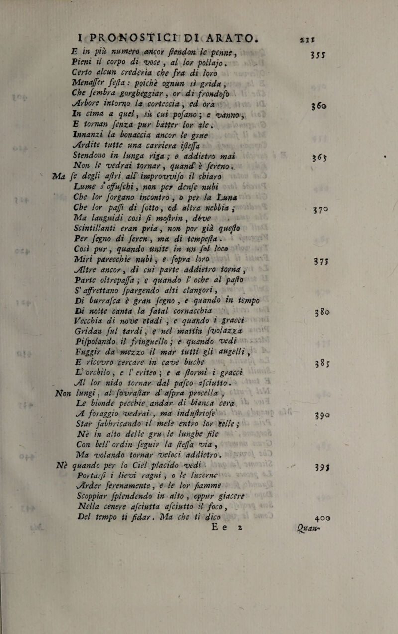 E in più numero ancor ftendon le penne, fieni il corpo di 'voce , al lor pollajo. Certo alcun crederla che fra di loro Menaffer fejla : poiché ognun sì grida, Che fembra gorgheggiar, or di frondofo .Arbore intorno la corteccia, ed ora In cima a quel, sù cui pofano ; e vanito, E tornan fenza pur batter lor ale. Innanzi la bonaccia ancor le grue „Ardite tutte una carriera ijìeffa Stendono in lunga riga; e addietro mai Non le vedrai tornar, quandi è fereno. Ma [e degli afri ali improvvifo il chiaro Lume s’ojfufchiy non per denfe nubi Che lor Jorgano incontro , o per la Luna Che lor pajft di /otto, od altra nebbia ; Ma languidi così fi mofirin, dóve Scintillanti eran pria, non por già quefio Per fegno di feren, ma di tempefia. Così pur y quando unite in un fot loco Miri parecchie nubi, e /opra loro .Altre ancor, di cui parte addietro torna, Parte oltrepaffa ; e quando i oche al pafto S'affrettano fpargendo alti clangori, Di burrafca è gran fegno , e quando in tempo Di notte canta la fatai cornacchia Vecchia di nove etadi , e quando i gracci Gridan fui tardi, e nel mattin fvolazza Pifpolando il fringuello ; e quando vedi Fuggir da mezzo il mar tutti gli augelli , E ricovro cercare in cave buche L' orchilo y e f eriteo ; e a fiormi i gracci Al lor nido tornar dal pafco ajciutto. Non lungi, al fovrafiar d'afpra procella y Le bionde pecchie andar, di bianca cera A foraggio vedrai , ma indufiriofe Star fabbricando il mele entro lor ielle ; Nè in alto delle gru le lunghe file Con bell’ or din feguir la fieffa via , Ma volando tornar veloci addietro. Nè quando per lo del placido vedi Portarfi i lievi ragni, o le lucerne Arder ferenamente, e le lor fiamme Scoppiar fplendendo in alto , cppur giacere Nella cenere afciutta afciutto il foco, Del tempo ti fidar. Ma che ti dico E e z 35© 3*5 370 375 380 385 3 9$ 400 Quan-