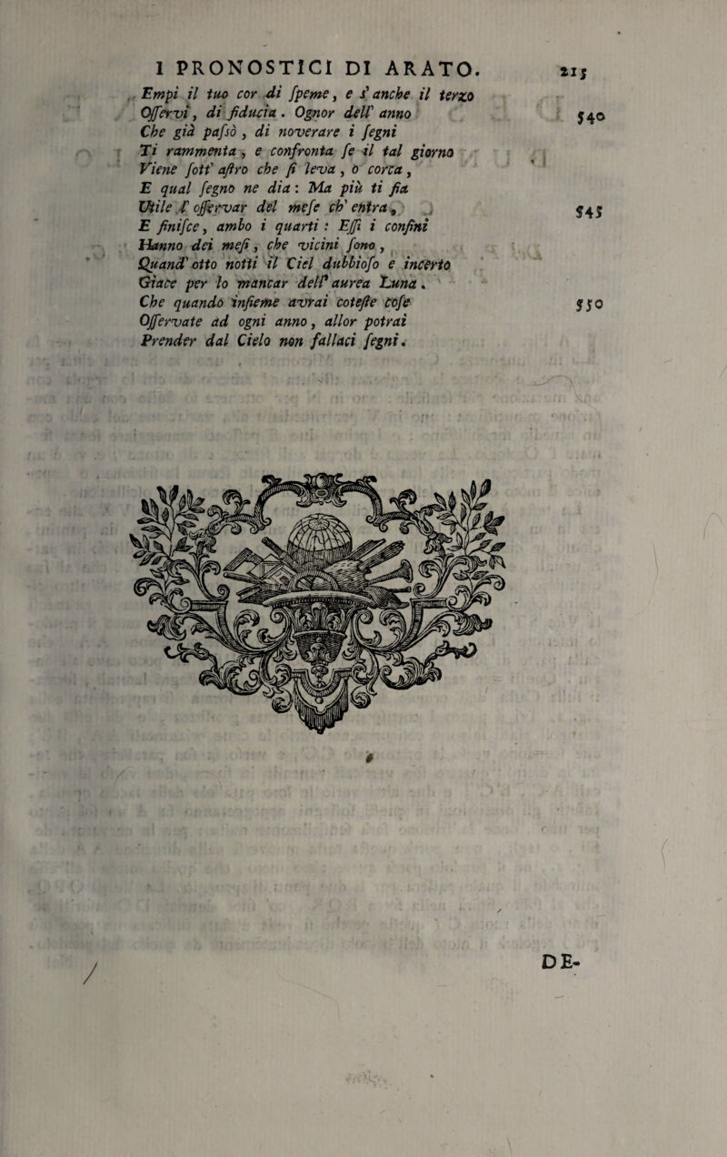 Empì il tuo cor di fpcme, e stanche il terzo Offervi, di fiducia . Ognor dell' anno Che già pafsò , di noverare i fegni Ti rammenta , e confronta fe il tal giorno Viene fott' afro che fi leva , o corca, E qual fegno ne dia : Ma più ti fia Utile fi offervar del mefe ch'entra, E finifce, ambo i quarti : Effi i confini Hanno dei me fi, che vicini fono , Quand' otto notti il del dubbìofo e incerto Giace per lo mancar del/’ aurea Luna . Che quando infieme avrai cotefie Cofe OJfervate ad ogni anno, allor potrai Prender dal Cielo non fallaci fegni. 21; J4® , 545 t, •* ì'Jfc r DE-