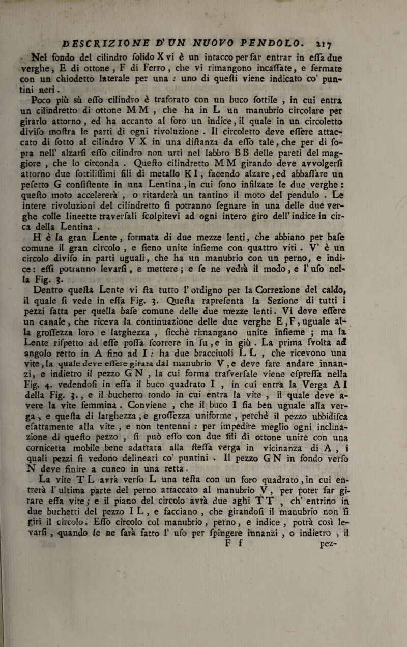 Nel fondo del cilindro folido X vi è un intacco per far entrar in erta due verghe, E di ottone, F di Ferro, che vi rimangono incadate, e fermate con un chiodetto laterale per una ; uno di quedi viene indicato co’ pun¬ tini neri. Poco più sù edo cilindro è traforato con un buco fottile , in cui entra un cilindretto di ottone M M , che ha in L un manubrio circolare per girarlo attorno , ed ha accanto al foro un indice, il quale in un circoletto divifo modra le parti di ogni rivoluzione . Il circoletto deve edere attac¬ cato di fotto al cilindro V X in una didanza da edo tale, che per di fo- pra nell’ alzarli edo cilindro non urti nel labbro B B delle pareti del mag¬ giore , che Io circonda . Quedo cilindretto M M girando deve avvolgerli attorno due fottilidìmi fili di metallo KI, facendo alzare,ed abbadare un pefetto G confidente in una Lentina,in cui fono infilzate le due verghe: quedo moto accelererà , o ritarderà un tantino il moto del pendulo . Le intere rivoluzioni del cilindretto fi potranno fegnare in una delle due ver¬ ghe colle lineette traverfali fcolpitevi ad ogni intero giro dell’ indice in cir¬ ca della Lentina . H è la gran Lente , formata di due mezze lenti, che abbiano per bafe comune il gran circolo , e fieno unite infieme con quattro viti . V’ è un circolo divifo in parti uguali, che ha un manubrio con un perno, e indi¬ ce : edì potranno levarli, e mettere ; e fe ne vedrà il modo, e I’ ufo nel¬ la Fig. ?. Dentro queda Lente vi da tutto l’ordigno per la Correzione del caldo, il quale fi vede in eda Fig. 3. Queda raprefenta la Sezione di tutti i pezzi fatta per quella bafe comune delle due mezze lenti. Vi deve edere un canale, che riceva la continuazione delle due verghe E, F, Uguale al-. la grodezza loro e larghezza , ficchè rimangano unite infieme ; ma la. Lente rifpetto ad ede podà fcorrere in fu,e in giù . La prima fvoltà ad angolo retto in A fino ad I ; ha due bracciuoli L L , che ricevono una vite, la quale deve c/Tcrc girata dal manubrio V,e deve fare andare innan¬ zi, e indietro il pezzo G N , la cui forma trafverfale viene efpreda nella Fig. 4. vedendoli in effa il buco quadrato I , in cui entra la Verga A I della Fig. 3., e il buchetto tondo in cui entra la vite , il quale deve a- vere la vite femmina . Conviene , che il buco I fia ben uguale alla ver¬ ga , e queda di larghezza, e grodezza uniforme , perchè il pezzo ubbidifea efattamente alla vite , e non tentenni : per impedire meglio ogni inclina¬ zione di quedo pezzo , fi può edo con due fili di ottone unire con una cornicetta mobile bene adattata alla detta verga in vicinanza di A , ì quali pezzi fi vedono delineati co1 puntini > Il pezzo GN in fondo verfo N deve finire a cuneo in una retta. La vite T L avrà verfo L una teda con un foro quadrato, in cui en¬ trerà F ultima parte del perno attaccato al manubrio V, per poter far gi¬ rare eda vite; e il piano del circolo avrà due aghi TT , eh’ entrino in due buchetti del pezzo I L , e facciano , che girandoli il manubrio non 'fi giri il circolo. Edo circolo col manubrio , perno, e indice , potrà così le¬ varli , quando fe ne farà fatto 1’ ufo per fpingere innanzi , o indietro , il F f pez-