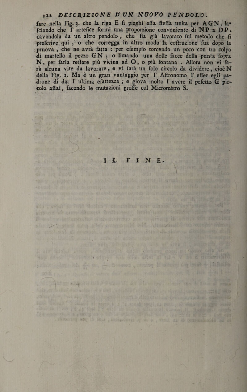 fare nella Fig. 3. che la riga E fi pieghi ella fletta unita per AGN, la¬ nciando che F artefice formi una proporzione conveniente di NP a DP> cavandola da un altro pendolo , che fia già lavorato fui metodo che fi prefcrive qui , o che corregga in altro modo la eofiruzione fua dopo la pruova , che ne avrà fatta : per efempio torcendo un poco con un colpo di martello il pezzo G N ; o limando una delle facce della punta fopra N, per farla refiare più vicina ad O, o più lontana . Allora non vi fa¬ rà alcuna vite da lavorare, e vi farà un folo circolo da dividere, cioèN della Fig. 1. Ma è un gran vantaggio per 1’ Aftronomo 1’ etter egli pa¬ drone di dar 1’ ultima efattezza ; e giova molto f avere il pefetto G pic¬ colo aliai, facendo le mutazioni grolle col Micrometro S- IL F I M E> \ /». ;* ■ ■i . A- i),