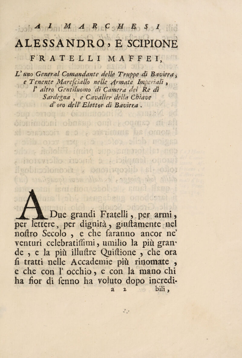 A 1 M A R C. H E S I • 5 » *• *«• i ALESSANDRO . E SCIPIONE F R ATELLI MAFFEI, V uno General Comandante delle Truppe dì Baviera * e Tenente Maresciallo nelle Armate Imperiali, V altro Gentiluomo dì Camera del Re dì Sardegna ^ e Cavalier della Chiave dy oro del! Elettor di Baviera . /l Due grandi Fratelli, per armi, per lettere, per dignità, giuftamente nel noftro Secolo , e che faranno ancor ne’ venturi celebratifììmi, umilio la più gram de , e la più illuftre Quiftione , che ora fi tratti nelle Accademie più rinomate , e che con 1’ occhio, e con la mano chi ha fior di fenno ha voluto dopo incredi- a z bili , r