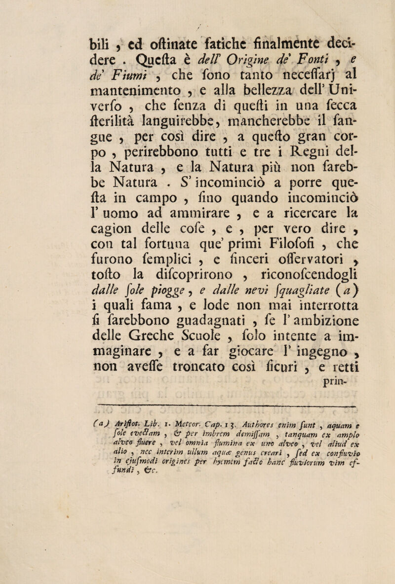 bili » ed opinate fatiche finalmente deci¬ dere . Quella è dell' Origine de' Fonti , e de' Fiumi , che fono tanto necelfarj al mantenimento , e alla bellezza dell’ Uni- verfo , che fenza di quelli in una fecca fìerilità languirebbe, mancherebbe il fan- gue , per così dire , a quello gran cor- )o , perirebbono tutti e tre i Regni del¬ ia Natura , e la Natura più non fareb¬ be Natura . S’incominciò a porre que¬ lla in campo , fino quando incominciò 1’ uomo ad ammirare , e a ricercare la cagion delle cofe , e , per vero dire , con tal fortuna que primi Filofofi , che furono femplici , e buceri olfervatori * tolto la difcoprirono , riconofcendogli dalle Jole piogge, e dalle nevi Jquagliate ( a} i quali fama , e lode non mai interrotta li farebbono guadagnati , fe l’ambizione delle Greche Scuole , folo intente a im¬ maginare , e a far giocare 1’ ingegno , non avelfe troncato così lìcuri , e retti priiv (a) Ariflot. Lìb. r. Mefeor. Cap. i Authores enim funt , aquam e fole e ve & am , 6* per imbrcm demiffam , tanquam ex ampio alveo jluere , vel omnia flumina ex uno alveo , vel aliud ex alio , ncc interim ullum aquee genus creavi , [ed ex conjhivio in ejufmcdi orìgìnes per hycrntm fa eie hanc fluviorum vìm ef¬ fondi 5 tfC.