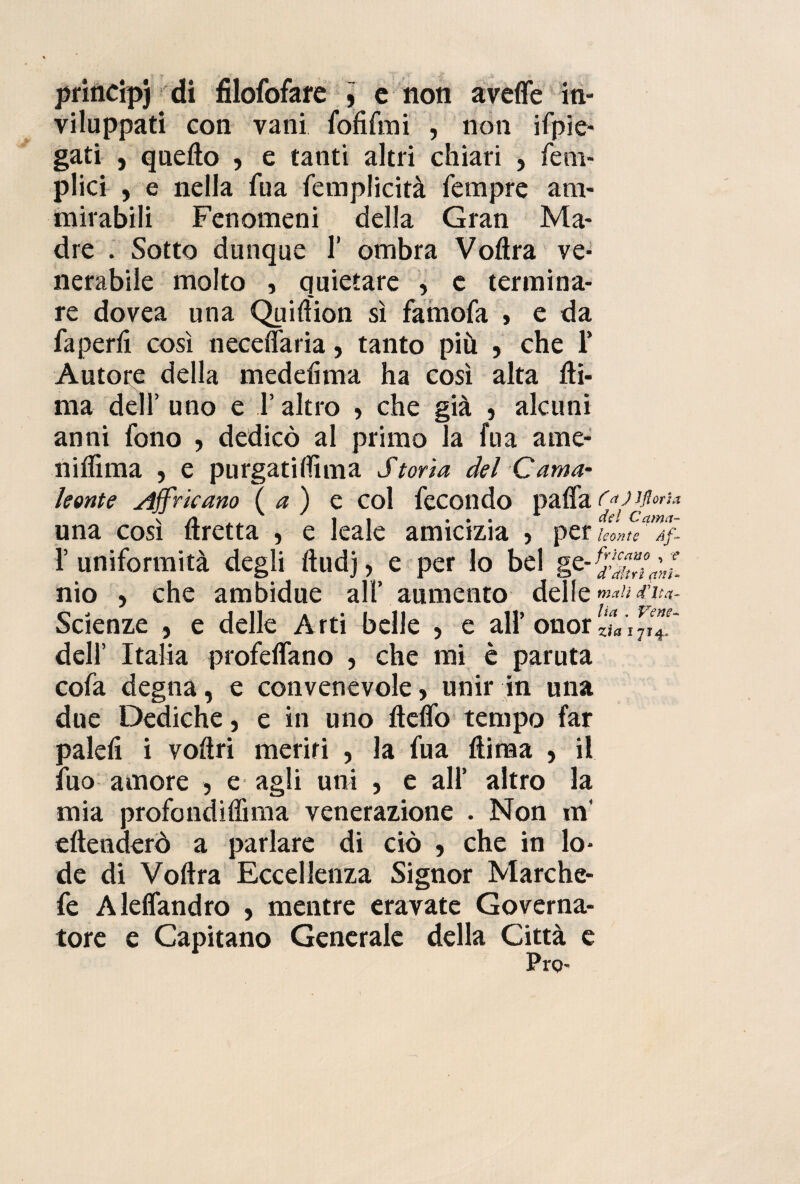 viluppati con vani fofifmi , non ifpìe- gati , quello , e tanti altri chiari , fem- plici , e nella fu a femplicità Tempre am¬ mirabili Fenomeni della Gran Ma¬ dre . Sotto dunque 1’ ombra Voftra ve¬ nerabile molto , quietare , c termina¬ re dovea una Quiftion sì famofa , e da fa perii così necelfaria, tanto più , che 1' Autore della medelima ha così alta Iti- ma dell’ uno e l’altro , che già , alcuni anni fono , dedicò al primo la fu a ame- niliìma , e purgatiftìma Storia del Cama¬ leonte Africano (a) e col fecondo palfacdjiflori* una cosi Itretta , e leale amicizia > per uome a/. l’uniformità degli lludj, e per lo bel ge-frJc£“ly;nl nio , che ambidue all’ aumento delle mali (Vlt#- Scienze , e delle Arti belle , e all’onorari dell’ Italia profeifano , che mi è paruta cofa degna, e convenevole, unir in una due Dediche, e in uno ftdfo tempo far palefi i voftri meriti , la fua (lima , il fuo amore , e agli uni , e all’ altro la mia profondiffima venerazione . Non in* eftenderò a parlare di ciò , che in lo¬ de di Voftra Eccellenza Signor Marche- fe Alelfandro , mentre eravate Governa¬ tore e Capitano Generale della Città e