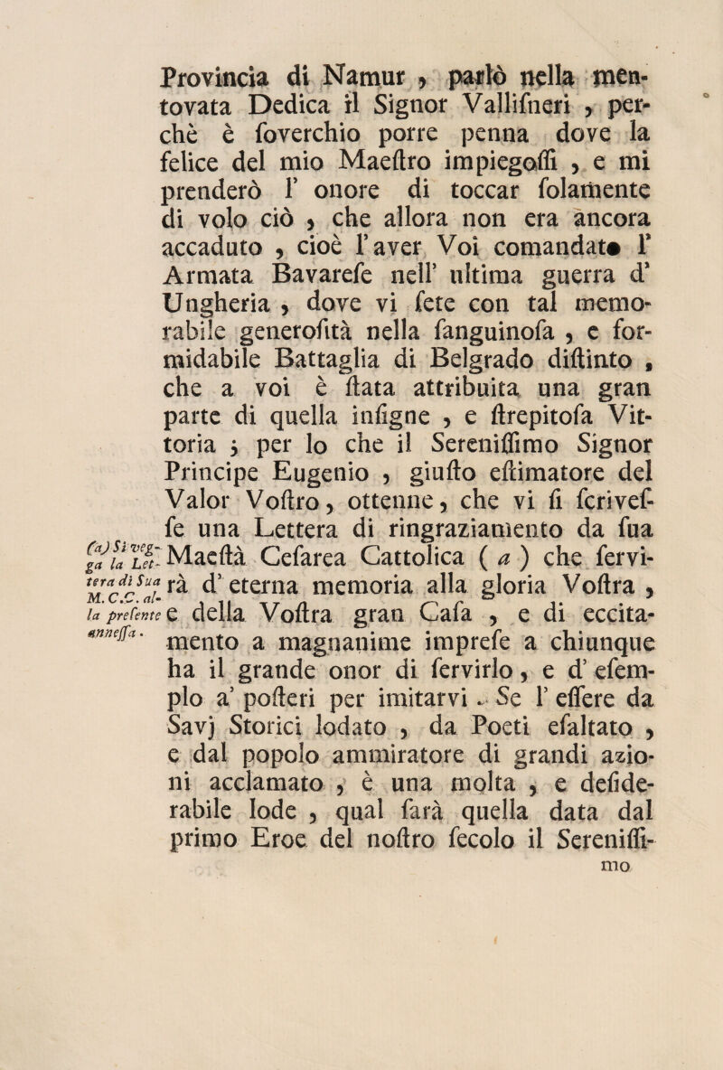 Provincia di Namur , parlò nella men¬ tovata Dedica il Signor Vallifneri , per¬ chè è foverchio porre penna dove la felice del mio Maedro impiegali! , e mi prenderò 1’ onore di toccar fidamente di volo ciò , che allora non era ancora accaduto , cioè l’aver Voi comandata 1* Armata Bavarefe nell’ ultima guerra d’ Ungheria , dove vi fete con tal memo¬ rabile generofità nella fanguinofa , e for¬ midabile Battaglia di Belgrado didinto , che a voi è fiata attribuita una gran parte di quella infigne , e drepitofa Vit¬ toria j per lo che il Sereniamo Signor Principe Eugenio , giudo edimatore del Valor Voflro, ottenne, che vi fi fcrivef- fe una Lettera di ringraziamento da fua Maeflà Cefarea Cattolica (a) che fervi- ^ eterna memoria alla gloria Vodra , la preferite e della Voflra gran Cafa , e di eccita- mento a magnanime imprefe a chiunque ha il grande onor di fervido, e d’ efem- plo a’ poderi per imitarvi Se 1’ edere da Savj Storici lodato , da Poeti efaltato , e dal popolo ammiratore di grandi azio¬ ni acclamato , è una molta , e delide- rabile lode , qual farà quella data dal primo Eroe del nodro fecolo il Serenili!- mo