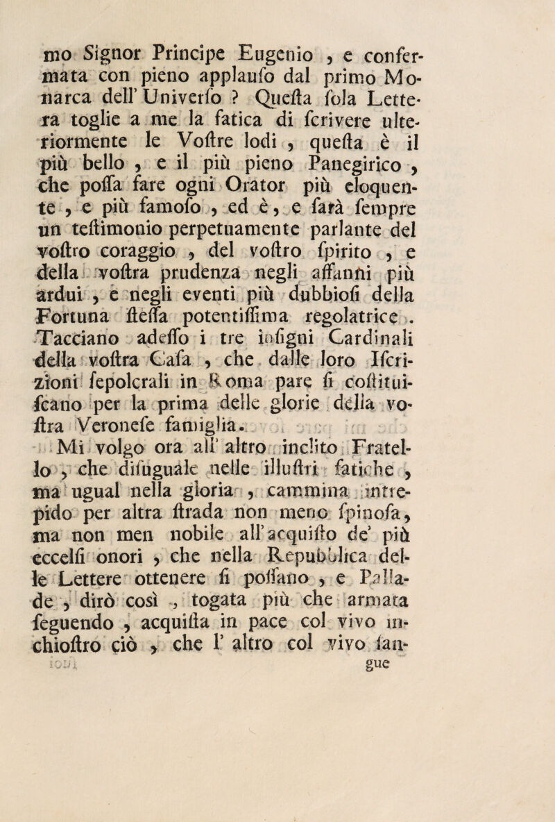 mata con pieno applaufo dal primo Mo¬ narca dell’ Univerlò ? Quella fola Lette¬ ra toglie a me la fatica di feri vere ulte¬ riormente le Volire lodi , quella è il più bello , e il più pieno Panegirico , che polla fare ogni Orator più eloquen¬ te , e più famofo 5 ed è, e farà feropre un tehimonio perpetuamente parlante del vollro coraggio , del vollro fpirito , e della voltra prudenza negli affanni più ardui , e negli eventi più dubbiofi della Fortuna ffeffa potentilììma regolatrice . Tacciano adeffo i tre intigni Cardinali della voltra Cala , che dalle loro Ifcri- zioni Sepolcrali in E orna pare li colìitui- fcano per la prima delle glorie della vo- ftra Veronefe famiglia. t Mi volgo ora ali’ altro inclito Fratel¬ lo > che difuguàle nelle illuUri fatiche , ma ugual nella gloria , cammina ; intre¬ pido per altra llrada non meno fpinofa, ma non men nobile aH’acquillo de più eccelli onori , che nella Repubblica del¬ le Lettere ottenere lì pollano » e Palla- de > dirò così / togata più che armata feguendo , acquiiìa in pace col vivo in- chioffro ciò , che 1’ altro col vivo ian- io:a gue