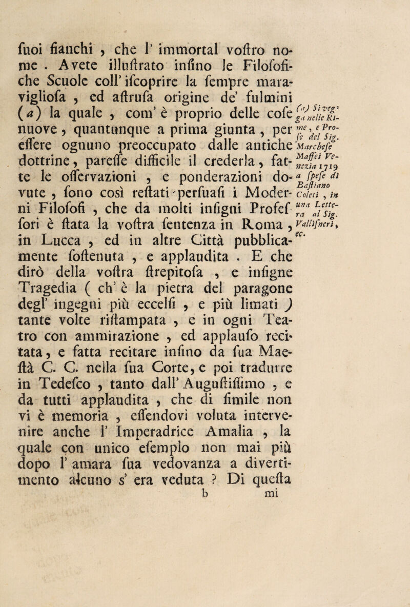 fuoi fianchi , che 1’ immortai vofiro no¬ me . Avete illuftrato infino le Filofofi- che Scuole coll’ifco pr ire la Tempre mara- vigliofa , ed aftrufa origine de fulmini ( a) la quale , com’è proprio delle cole nuove , quantunque a prima giunta , per eflere ognuno preoccupato dalle antiche dottrine, parelfe diificile il crederla, fat¬ te le olfervazioni , e ponderazioni do¬ vute , fono così rettati perfuafi i Moder¬ ni Filofofi 5 che da molti infigni Profef fori è ftata la voftra fentenza in Roma , in Lucca , ed in altre Città pubblica¬ mente foftenuta , e applaudita . E che dirò della voftra ftrepitofa , e infigne Tragedia ( eh’ è la pietra del paragone degl’ ingegni più eccelli , e più limati ) tante volte riftampata , e in ogni Tea¬ tro con ammirazione , ed applaufo reci¬ tata, e fatta recitare infino da Tua Mae- ttà C. C. nella fua Corte, e poi tradurre in Tedefco , tanto dall’ Auguftiflìmo , e da tutti applaudita , che di limile non vi è memoria , elfendovi voluta interve¬ nire anche 1’ Imperadrice Amalia , la quale con unico efemplo non mai più dopo 1’ amara fua vedovanza a diverti¬ mento alcuno s era veduta ? Di quella b mi (aJ Si veg* ga nelle Ri¬ me , e Pro- fe del Sig. Marcbefe Maffei Ve¬ nezia 1719 a fpefe di Bajìiano C cleti , in una Lette¬ ra al Sig. Valiif,neri, ec>