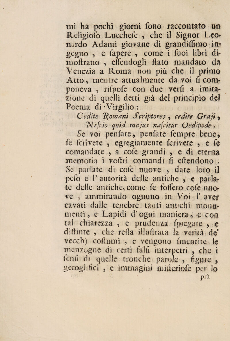 mi ha pochi giorni fono raccontato un Religioso Lucchefe , che il Signor Leo* nardo Adami giovane di grandilfimo in¬ gegno , e fapere , come i Tuoi libri di* inoltrano , eflendogli flato mandato da Venezia a Roma non piu che il primo Atto, mentre attualmente da voi fi com¬ poneva , rifpofe con due verfi a imita¬ zione di quelli detti già del principio del Poema di Virgilio : Ce dite Romani Scriptores , ce dite Graji , 7V efeio quid majus nafeitur Oedipode. Se voi peniate, penfate fempre bene, fe fcrivete , egregiamente feri vere , e fe comandate , a cofe grandi , e di eterna memoria i voliti comandi fi eftendono . Se parlate di cofe nuove , date loro il pelo e P autorità delle antiche , e parla¬ te delle antiche, come fe fodero cofe nuo¬ ve , ammirando ognuno in Voi 1’ aver cavati dalle tenebre tanti antichi monu¬ menti, e Lapidi d’ogni maniera , e con tal chiarezza , e prudenza fpiegate , e diftinte , che retta illuftrata la verità de’ vecch) coltomi , c vengono finenti te le menzógne di certi falfi interpetri , che i fenfi di quelle tronche parole , figure , geroglifici , e immagini mitteriofe per lo più