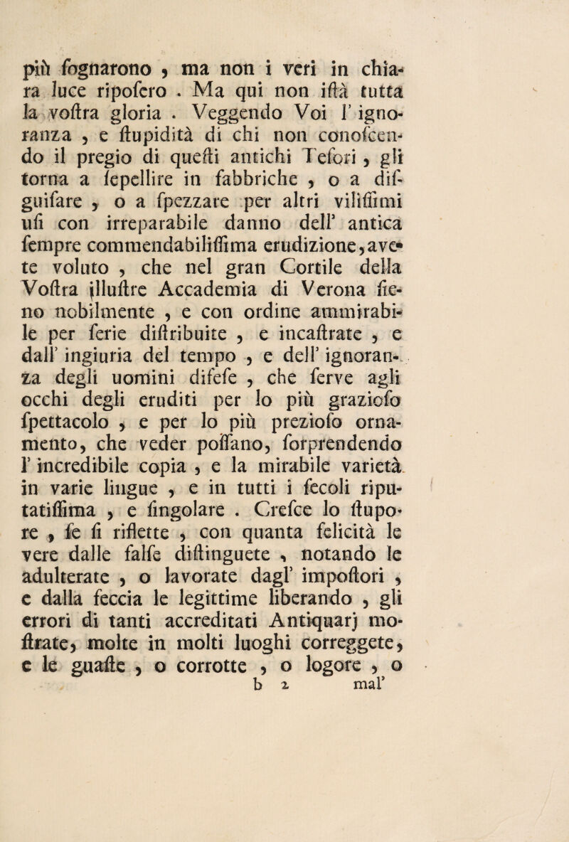 più fognarono , ma non i veri in chia¬ ra luce ripofero . Ma qui non iftà tutta la voftra gloria . Veggentio Voi l’igno¬ ranza , e Cupidità di chi non conoscen¬ do il pregio di quelli antichi Tefori, gli torna a lepellire in fabbriche , o a dif- guifare , o a Spezzare per altri vilifiìmi ufi con irreparabile danno dell’ antica Sempre commendabiliflìma erudizione jave¬ te voluto , che nel gran Cortile della Voftra jlluitre Accademia di Verona fie¬ no nobilmente , e con ordine ammirabi¬ le per ferie distribuite , e incaftrate , e dall’ ingiuria del tempo , e dell’ ignoran¬ za degli uomini diSefe , che ferve agli occhi degli eruditi per lo più graziofo Spettacolo , e per lo più prezioSo orna¬ mento, che veder poifano, Sorprendendo l’incredibile copia , e la mirabile varietà in varie lingue , e in tutti i fecoli ripu- tatifiìma , e fingolare . Crefce lo ftupo- re , Se fi riflette , con quanta felicità le vere dalle falfe diftinguete -, notando le adulterate , o lavorate dagl’ impoftori , e dalla feccia le legittime liberando , gli errori di tanti accreditati Antiquari mo¬ strate, molte in molti luoghi correggete, c le guafte , o corrotte , o logore , o