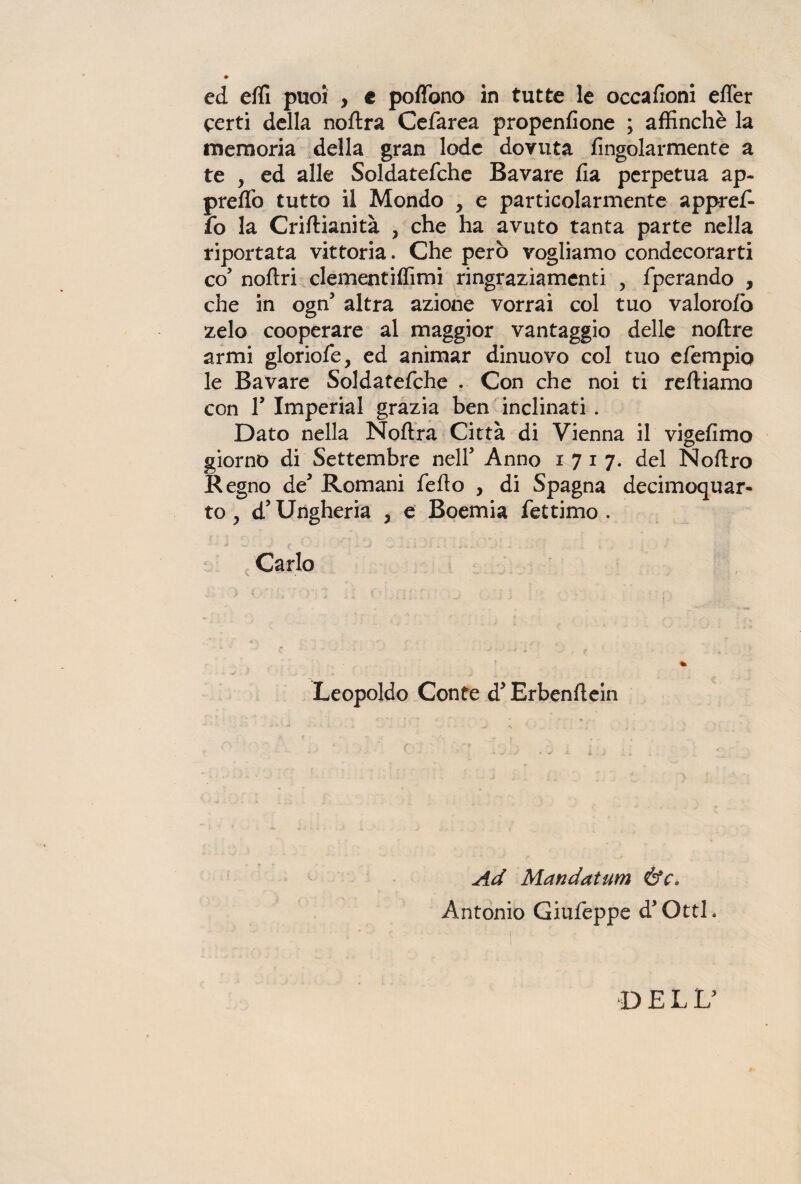 ed effi puoi , c pedono in tutte le occafioni eder certi della noftra Cefarea propenfione ; affinchè la memoria della gran lode dovuta fìngolarmente a te , ed alle Soldatefche Bavare da perpetua ap- predò tutto il Mondo , e particolarmente appref- fo la Criftianità , che ha avuto tanta parte nella riportata vittoria. Che però vogliamo condecorarti co5 noftri clementiffimi ringraziamenti , fperando , che in ogn5 altra azione vorrai col tuo valorofò zelo cooperare al maggior vantaggio delle noftre armi gloriole, ed animar dinuovo col tuo e/empio le Bavare Soldatefche . Con che noi ti tediamo con l5 Imperiai grazia ben inclinati . Dato nella Noftra Città di Vienna il vigefimo giorno di Settembre nell* Anno 1717. del Noftro Regno de* Romani fedo , di Spagna decimoquar- to, d5 Ungheria , e Boemia fettimo . Carlo V  * • . . ' ...... , ; < Leopoldo Conte d’Erbenflein Ad Mandatum ÓY. Antonio Giufeppe d’Ottl. DELL’