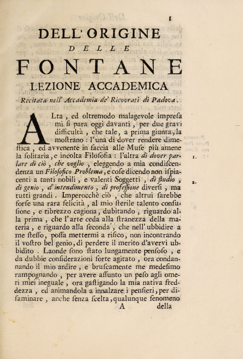 DELLE FONTANE LEZIONE ACCADEMICA Recitata nell' Accademia de Ricovrati di Padova. • t . ' ' ' , ; J s ■ - : ■ ALta , ed oltremodo malagevole imprefa mi fi para oggi davanti , per due gravi difficultà , che tale, a prima giuntarla moftrano : Luna di dover rendere dime» finca , ed avvenente in faccia alle Mufe più amene la folitaria,e incolta Filofofia : l’altra di dover par¬ lare di ciò , che voglio , eleggendo a mia condifcen- denza un Filofofico Problema, e cofe dicendo non Spia¬ centi a tanti nobili , e valenti Soggetti , dì fludio , di genio , d intendimento , di profejftone diverfi , ma tutti grandi . Imperocché ciò , che altrui farebbe forfè una rara felicità , al mio Iterile talento eonfu- fione , e ribrézzo xagiona, dubitando , riguardo al¬ la prima , che V arte ceda alla ftranezza della ma¬ teria , e riguardo alla feconda *, che nell5 ubbidire a me fteflo, pofla mettermi a rifico, non incontrando il voftro bel genio,di perdere il merito d’avervi ub¬ bidito . Laonde fono fiato lungamente penfofo , e da dubbie confiderazioni forte agitato , ora condan¬ nando il mio ardire , e brufcamente me medefimo rampognando , per avere affunto un pefo agli ome¬ ri miei ineguale , ora gaftigando la mia nativa fred¬ dezza , ed animandola a innalzare i penfieri,per di- faminare , anche fenza fcelta, qualunque fenomeno A della