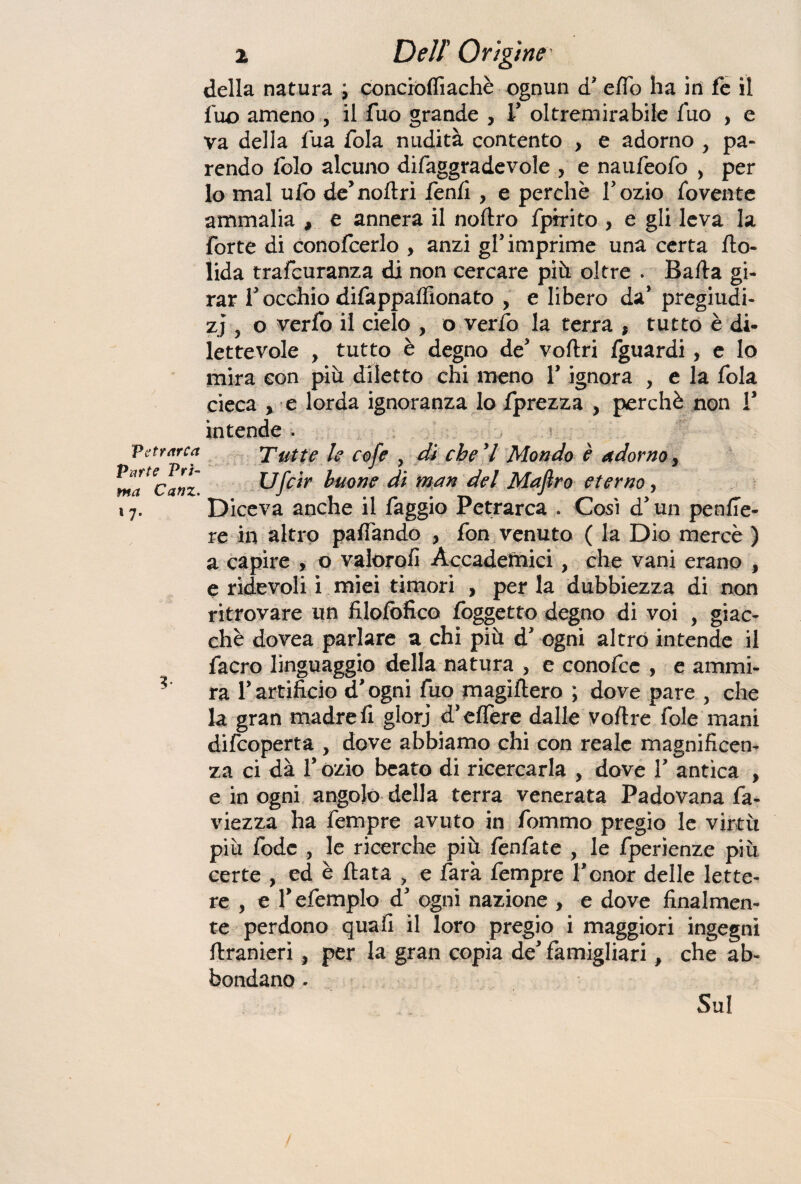 Petrarca Parte Pri¬ ma Canz. 1 7* V della natura ; concròffiachè ognun d' effo ha in fe il fuo ameno , il fuo grande , V oltremirabile Tuo , e va della fua fola nudità contento , e adorno y pa¬ rendo Iblo alcuno difaggradevole , e naufeofo , per lo mal ufo de’noftri fenfì, e perchè Tozio fovente ammalia , e annera il noftro fpirito , e gli leva la forte di conofcerlo , anzi gl’imprimé una certa fto- lida trafcuranza di non cercare più oltre . Bada gi¬ rar Tocchio difappadìonato , e libero da’ pregiudi¬ zi 3 o verfo il cielo , o verfo la terra , tutto è di¬ lettevole , tutto è degno de' vodri fguardi, e lo mira con più diletto chi meno Y ignora , e la fola cieca y e lorda ignoranza lo fprezza , perchè non V intende . Tutte le cofe , di che V Mondo è adorno, Ufcir buone di man del Majìro eterno, D iceva anche il faggio Petrarca . Così cf un pende¬ re in altro paflàndo , fon venuto ( la Dio mercè ) a capire , o valorofi Accademici, che vani erano , e ridevoli i miei timori , per la dubbiezza di non ritrovare un Hlofofico foggetto degno di voi , giac¬ che dovea parlare a chi più d’ ogni altro intende il facro linguaggio della natura , e conofce , e ammi¬ ra l’artificio d’ogni fuo magiftero ; dove pare , che la gran madre fi glorj d’e (Ter e dalle voftre fole mani difcoperta , dove abbiamo chi con reale magnificen¬ za ci dà l’ozio beato di ricercarla , dove 1’ antica , e in ogni angolo della terra venerata Padovana fa- viezza ha fempre avuto in fommo pregio le virtù più fodc , le ricerche più fenfate , le fperìenze più certe , ed è fiata , e farà fempre l’cnor delle lette¬ re , e Tefemplo d' ogni nazione , e dove finalmen¬ te perdono quali il loro pregio i maggiori ingegni ftranieri, per la gran copia de’ famigliari, che ab¬ bondano - Sul