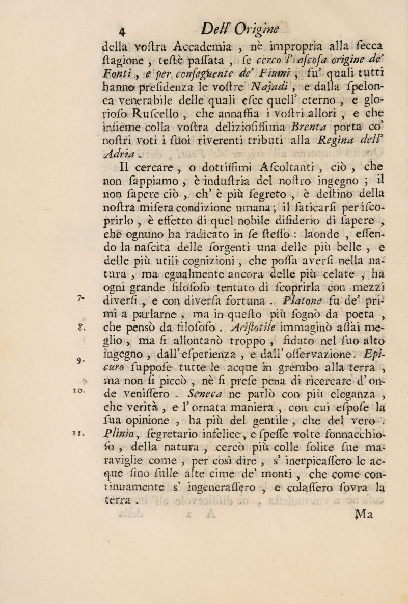 della voflra Accademia > nè impropria alla fecca ftagione , teftè paffata , fe cerco F afcofa origine de Fonti y e per ccnfegUente de3 Fiumi y fif quali tutti hanno prefidenza le voftre Najadi > e dalla fpelon- ca venerabile delle quali efee quell5 eterno y e glo- riofo Rufcello , che annaffia i veltri allori , e che iniìeme colla voflra deliziofiffima Brenta porta co* noflri voti i fuoi riverenti tributi alla Regina dell* Adria Il cercare y o dottiffimi Alcoltanti, ciò , che non Tappiamo , è induftria del no Uro ingegno ; il non fapere ciò y, eh’ è più fegreto , è defi ino della noltra mifera condizione umana; il faticarli per Sco¬ prirlo ? è effetto di quel nobile di fiderio di fapere > che ognuno ha radicato in fe fteffo : laonde ? effen- do la nafcxta delle Tergenti una delie più belle , e delle più utili cognizioni, che poffa averli nella na¬ tura > ma egualmente ancora delle più celate ha ogni grande filofbfo tentato di fcoprirla con mezzi diverfi y e con diverfa fortuna . Fiatone fu de5 pri¬ mi a parlarne , ma in quello più fognò da poeta > che pensò da filofofo . Ari fiatile immaginò affai me¬ glio ma fi allontanò troppo , fidato nel fuo alto ingegno , dall5 efperienza , e dalf offer v-azione. EpU curo fuppofe tutte le acque in grembo alla terra , ma non fi piccò , nè fi prefe pena dì ricercare d’on¬ de veniffero ... Seneca ne parlò con più eleganza , che verità y e T ornata maniera , con cui efpofe la fila opinione 5 ha più del gentile , che del vero . Plinioy tegretario infelice y e fpeffe volte fonnacchio- fo y della natura , cercò più colle folite fue ma¬ raviglie come , per così dire y s inerpicaflero le ac¬ que fino Tulle alte cime de’ monti y che come con¬ tinuamente s’ ingeneraffero ? e colaflero fovra la