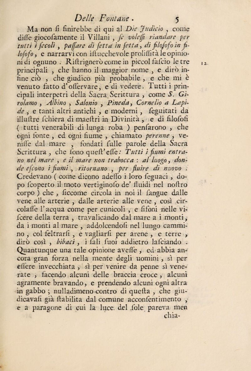 Ma non fi finirebbe di qui al Die Judicio , coni dille giocofamente il Villani , fe voleffl riandare per tutti i fecoli y pajfare di fetta in fetta, dì filofofo in fi¬ lo fofo, e narrarvi con ifiucchevole proliffità le opinio¬ ni di ognuno . Riftrignerò come in piccol fafcio le tre principali ? che hanno il maggior nome > e dirò in¬ fine ciò , che giudico più probabile , e che mi è venuto fatto d’olfervare, e di vedere. Tutti i prin¬ cipali interpetri della Sacra Scrittura , come S. Gi¬ rolamo y Albino , S aionio y Pine da, Cornelio a Lapi¬ de , e tanti altri antichi , e moderni , feguitati da illullre fchiera di maeftri in Divinità , e di filofofi ( tutti venerabili di lunga roba ) penfarono , che ogni fonte , ed ogni fiume , chiamato perenne , ve¬ rnile dal mare , fondati fulle parole della Sacra Scrittura > che fono quell* effe: Tutti i fumi entra¬ no nel mare , e il mare non trabocca : al luogo, don¬ de efcono i fiumi y ritornano , per fluire di nuovo : Credevano ( come dicono adelfo i loro feguaci , do¬ po fcoperto il moto vertiginofo de5 fluidi nel no Uro corpo ) che , ficcome circola in noi il fangue dalle vene alle arterie , dalle arterie alle vene , così cir¬ colane l'acqua come per cunicoli , e fifoni nelle vi- fcere della terra , travalicando dal mare a i monti, da i monti al mare , addolcendoli nel lungo cammi¬ no , col feltrarfi , e vagliarli per arene , e terre , dirò così , bibaci , i fa li fuoi addietro lafciando. . Quantunque una tale opinione avelie , ed-abbia an¬ cora gran forza nella mente degli uomini , sì per efiere invecchiata > sì per venire da penne sì vene¬ rate , facendo alcuni delle braccia croce , alcuni agramente bravando, e prendendo alcuni ogni altra in gabbo ; nulladimeno'Contro di quella > che giu- dicavafi già flabilita dal comune acconfentimento , e a paragone di cui la luce, del .fole pareva men chia-