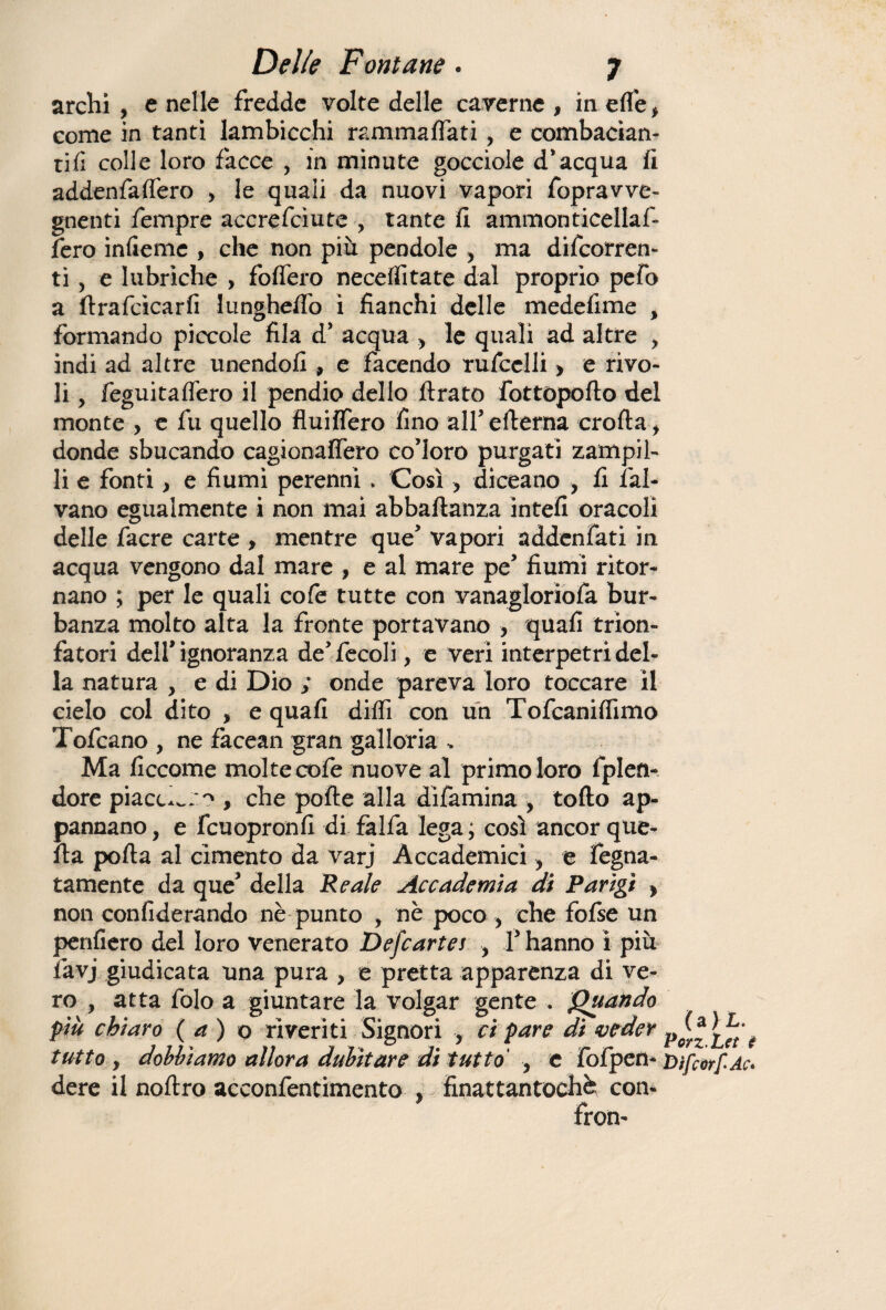 archi, e nelle fredde volte delle caverne, in elle, come in tanti lambicchi rammalfati, e combacian¬ do colle loro facce , in minute gocciole d’acqua fi addenfaflero , le quali da nuovi vapori fopravve- gnenti fempre accrefciute , tante fi ammonticellaf- fero infieme , che non più pendole , ma decorren¬ ti , e lubriche , fodero neceIli tate dal proprio pefo a lira fòca r fi lunghelfo i fianchi delle medefime , formando piccole fila d’ acqua , le quali ad altre , indi ad altre unendoli , e facendo rufcelli, e rivo¬ li , feguitaflero il pendio dello Arato fottopofto del monte , e fu quello fluilfero fino all’ edema crolla, donde sbucando cagionalfero co’loro purgati zampil¬ li e fonti, e fiumi perenni. Così, diceano , fi lai¬ vano egualmente i non mai abbaftanza intefi oracoli delle facre carte , mentre que’ vapori addenfati in acqua vengono dal mare , e al mare pe’ fiumi ritor¬ nano ; per le quali cofe tutte con vanagloriofa bur- banza molto alta la fronte portavano , quali trion¬ fatori dell’ignoranza de’fecoli, e veri interpetridel¬ la natura , e di Dio ; onde pareva loro toccare il cielo col dito , e quali dilli con un Tofcanilfimo Tofcano , ne facean gran galloria - Ma ficcome moltecofe nuove al primo loro fplen- dore piaccico , che polle alla dìfamina , torto ap¬ pannano , e fcuopronfi di falfa lega ; così ancor que¬ lla porta al cimento da varj Accademici, e fegna- tamente da que’ della Reale Accademia di Parigi > non conliderando nè punto , nè poco , che folse un penderò del loro venerato Defcartes , l’hanno i più favj giudicata una pura , e pretta apparenza di ve¬ ro , atta folo a giuntare la volgar gente . Quando più chiaro ( a ) o riveriti Signori , ci pare di veder tutto , dobbiamo allora dubitare di tutto , e fofpen- Dìfcorf-Ac. dere il noftro acconfentimento , finattantochè; con- fron-