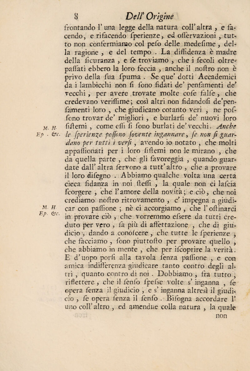 frontando Y una legge della natura coll* altra , e fa¬ cendo, e rifacendo fperienze, ed oilervazioni , tut¬ to non confermiamo col pefo delle medefime , del¬ la ragione , e del tempo . La diffidenza è madre della fìcuranza , e le troviamo , che i fecoli oltre- paffiati ebbero la loro feccia , anche il noftro non è privo della fua fpuma . Se que* dotti Accademici da i lambicchi non fi fono fidati de* penfamenti de* vecchi , per avere trovate molte cofe falfe , che credevano veriffime; così altri non fidandoli de’pen- famenti loro , che giudicano cotanto veri , ne pof- fono trovar de5 migliori , e burlarli de5 nuovi loro jvj. h- fifiemi , come cffi fi fono burlati de*vecchi. Anche ep . &c. ìe fperienze poffono fovente ingannare, fe non fi guar¬ dano per tutti i verfi , avendo io notato , che molti appaffionati per i loro fiftemi non le mirano , che da quella parte , che gli favoreggia , quando guar¬ date dall* altra fervono a tutt* altro , che a provare il loro difegno . Abbiamo qualche volta una certa cieca fidanza in noi fteffi , la quale non ci lafcia feorgere , che 1*amore della novità; e ciò, che noi crediamo noftro ritrovamento , c impegna a giudi- m. h car con paffione ; nè ci accorgiamo , che 1* oftinarci Ep' in provare ciò , che vorremmo efsere da tutti cre¬ duto per vero , là più di affettazione , che di giu- dicio , dando a concicene , che tutte le fperienze , che facciamo , fono piuttofto per provare quello , che abbiamo in mente , che per ifeoprire la verità. E' d*uopo porli alla tavola lenza paffione , e con amica indifferenza giudicare tanto contro degli al¬ tri , quanto contro di noi . Dobbiamo , fra tutto riflettere, che il fenfo fipefse volte s* inganna , fe opera fenza il giudicio , e s* inganna altresì il giudi- ciò , fe opera lènza il fenfo . Bifogna accordare 1* uno colf altro , ed amendue colla natura , la quale non