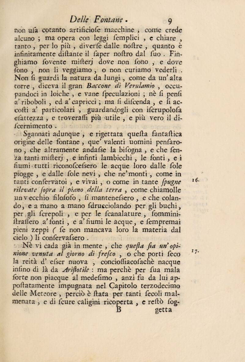 non ufa cotanto artificiofe macchine , come crede alcuno ; ma opera con leggi femplici , c chiare , tanto , per lo piu , diverfe dalle noftre , quanto è infinitamente dittante il faper noftro dal fuo . Fin- ghiamo fovente mifterj dove non fono , e dove fono , non li veggiamo , o non curiamo vederli . Non fi guardi la natura da lungi come da un alta torre , diceva il gran Saccone dì Verulamio , occu¬ pandoci in loiche , e vane fpeculazioni ; nè fi penfi a1 riboboli , ed a'capricci ; ma fi difcenda , e fi ac¬ corti a particolari , guardandogli con ifcrupolofa efattezza , e troveraffi più utile , e più vero il di- fcernimento » Sgannati adunque , e rigettata quefta fantaftica origine delle fontane , que5 valenti uomini penfaro- no , che altramente andafse la bifogna , e che fen- za tanti mifterj , e infinti lambicchi , le fonti ? e i fiumi tutti riconofcefsero le acque loro dalle fole piogge > e dalle fole nevi , che ne5 monti , come in tanti confervatoi , e vivai , o come in tante Jpugne rilevate Jopra il piano della terra , come chiamolle un v ecchio filofofo , fi mantenefsero , e che colan¬ do/ e a mano a mano fdrucciolando per gli buchi, per gli fcrepoli , e per le fcanalature , fommini- ttrafièro a*fonti , e afiumi le acque, e fempremai pieni zeppi ( fe non mancava loro la materia dal cielo ) li confervafsero . Nè vi cada già in mente , che quefia fia un opi¬ nione venuta al giorno di frefco y o che porti feco la reità d5 efser nuova , concioffiacofachè nacque infino di là da Arijiotile : ma perchè per fua mala forte non piacque al medefimo , anzi fu da lui ap- poftatamente impugnata nel Capitolo terzodecimo delle Meteore ? perciò è fiata per tanti fecoli mal¬ menata j e di fcure caligini ricoperta , e reftò fog- B getta