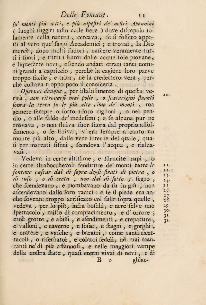 fu monti più aìtì> e più alpe fri de' no fi ri Ape n ni ni \ luoghi fuggiti infin dalle fiere ) dove difcepolo fo- lamente della natura , cercava , fe fi fòdero appo¬ rti al vero que> faggi Accademici ; e trovai , la E>io mercè , dopo molti fudori > nafcere veramente tut¬ ti i fonti , e tutti i fiumi dalle acque fole piovane, e liquefatte nevi , efsendo andati errati tanti uomi¬ ni grandi a capriccio > perchè la cagione loro parve troppo facile , e trita > nè la credettero vera , per¬ chè coftava troppo poco il conofcerla ... Ojfervai dunque , per iftabilimento di quefta ve¬ rità 5 non ritrovarfi mai polle , o fcaturigmi fluenti fovra la terra fu le più alte cime de* monti , ma gemere fempre o fotto i loro ciglioni , o nel pen¬ dio > o alle falde de5 medefimi ; e fe. alcuna pur ne trovava , o non fluiva fuor fuora dal proprio aftòf- famento , o fe flui va , v* era fempre a canto un monte piu alto, dalle vene interne del quale, qua¬ li per inarcati fifoni , fcendeva Y acqua , e rialza- vafi . Vedeva in certe altiffime , e fdrucite rupi o in certe ftrabocchevoli fenditure de’ monti tutte le fontane cafcar dal dì fopra degli frati di pietra y a di tufo y o di creta y non dal di fotta ; fegno , che fcendevano, e piombavano da fu in giù , non a fcendevano dalle loro radici : e fe il piede era an¬ che fovcnte troppo arrificato col falir fopra quelle , vedeva , per lo più, infra bofchi, e nere felve uno fpettacolo , mirto di compiacimento , ed1 orrore ; cioè grotte , e abiffi , e sfendimenti, e crepature , e valloni > e caverne , e fofse , e ftagni, e gorghi , e cratere, evafche, e baratri, come tanti ricet¬ tacoli , o riferbatot , e colatoi fedeli, nè mai man¬ canti ne dì più aflànnofi , e nelle maggiori vampe della noftra fiate , quali eterni vivai di nevi, e di B z ghiac- 20* 2 r « 22. 2 3* 2 25- 26» 27. i$. 29 . 30, 31- 32,