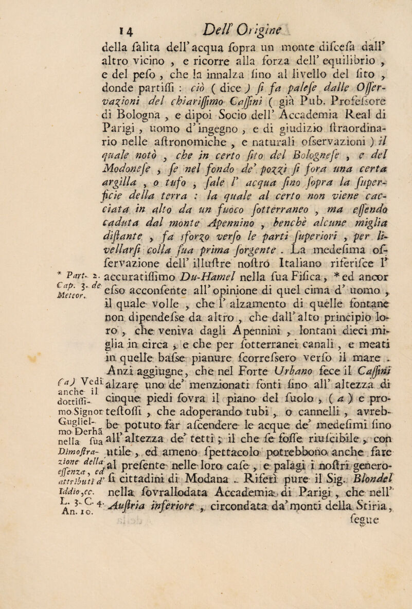 della fàlita dell5 acqua fopra un monte difcefa dair altro vicino , e ricorre alla forza dell5 equilibrio , e del pefo , che la innalza lino al livello del fito y donde partili] : ciò ( dice ) fi fa paìefe dalle Ojfer- vafioni del chiarifómo Cafóni ( già Pub. Prcfèfsore di Bologna y e dipoi Socio dell5 Accademia Reai di Parigi > uomo d’ingegno , e di giudizio ftraordina- rio nelle agronomiche , e naturali ofservazionì ) il quale notò y che in certo fóto del Bolognese , e del Modonefe y fe nel fondo de5 poTgfi fi fora una eerta argilla , o tufo y f'ale V acqua fino jopra la fuper- fcie della terra : la quale al certo non viene cac¬ ciata in alto da un fuoco fotterraneo > ma effendo caduta dal monte Apennino y benché alcune miglia di fante > fa sformo verfo le parti fupe riori y per lì- vellarfi colla fua prima forbente . La medefima of- fervazione dell5 i.1 lu II re noftro Italiano riferifce V * VarU 2• accuratiffimo Du-Hamel nella fuaFifica, *ed ancor fletter* de efso acconfente all5 opinione di quel cima d5 uomo r il quale volle che l5 alzamento di quelle fontane non dipendefse da altro , che dall5 alto principio lo¬ ro y che veniva dagli A pennini > lontani dieci mi¬ glia in circa y e che per fotterranei canali y e meati in. quelle bafse pianure fcorrefsero verfo il mare . Anzi aggiugne, che nel Forte Urbano fece il Cafóni fa) Vedi.a[zare unQ de5 menzionati fonti fino all5 altezza di dottiffi- cinque piedi lovra il piano del ruolo > ( a ) e pro- mo Signor teflolfi > che adoperando? tubi o cannelli ? avreb- Gughd^ potuta far afcendere le acque de5 medefimi fino nella Cfua alfaltezza de5 tetti il che: fe folle riufcibile > con Dìmofira- utile > ed ameno fpettacolo potrebbono anche fare zwne della* prefente^ nelle loro cafe , e palagi i noflri genero- attributid fi cittadini di Modana .... Riferì pure- il Sig. Blondel iddìo se. nella fovrallodata Accademia di Parigi y che nell' Aj/io 4 Aufìria inferiore , circondata: da5 monti della Stiria, fegue