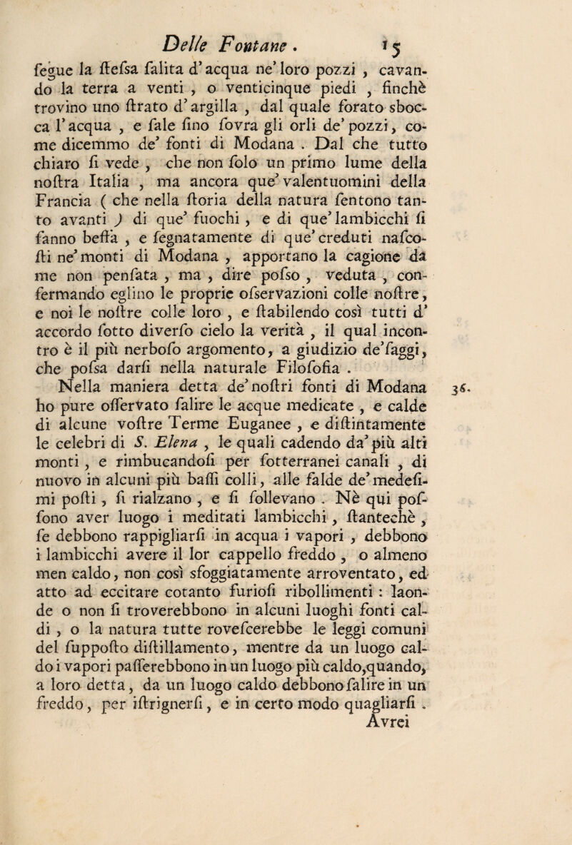 fegue la rtefsa falita d’acqua ne’ loro pozzi , cavan¬ do la terra a venti , o venticinque piedi , finché trovino uno Arato d' argilla , dal quale forato sboc¬ ca f acqua , e fale fino fovra gli orli de' pozzi, co¬ me dicemmo de fonti di Modana . Dal che tutto chiaro fi vede , che non folo un primo lume della noftra Italia , ma ancora que'valentuomini della Francia ( che nella ftoria della natura fentono tan¬ to avanti ) di que* fuochi , e di que* lambicchi fi fanno beffa , e fegnatamente di que*creduti nafco- fti ne monti di Modana , apportano la cagione da me non penfata , ma , dire pofso , veduta -, con¬ fermando eglino le proprie ofserVazioni colle noftre, e noi le noftre colle loro , e ftabilendo così tutti d* accordo fotto diverfo cielo la verità , il qual incon¬ tro è il più nerbofo argomento, a giudizio de’faggi, che pofsa darfi nella naturale Filofofia . Nella maniera detta de'noftri fonti di Modana ho pure offerVato falire le acque medicate , e calde di alcune voftre Terme Euganee , e didimamente le celebri di S. Eleva , le quali cadendo dappiù alti monti, e rimbucandofi per fotterranei canali , di nuovo in alcuni più baffi colli, alle falde de’medefi- mi porti, fi rialzano , e fi follevano , Nè qui pof- fono aver luogo i meditati lambicchi, rtantechè , fe debbono rappigliarfi in acqua i vapori , debbono i lambicchi avere il lor cappello freddo , o almeno men caldo, non così sfoggiatamente arroventato, ed atto ad eccitare cotanto furiofi ribollimenti : laon¬ de o non fi troverebbono in alcuni luoghi fonti cal¬ di , o la natura tutte rovefcerebbe le leggi comuni del fuppofto diftillamento, mentre da un luogo cal¬ do i vapori pafferebbono in un luogo più caldo,quando, a loro detta, da un luogo caldo debbono falire in un freddo, per iftrignerfi, e in certo modo quagliarli . Avrei