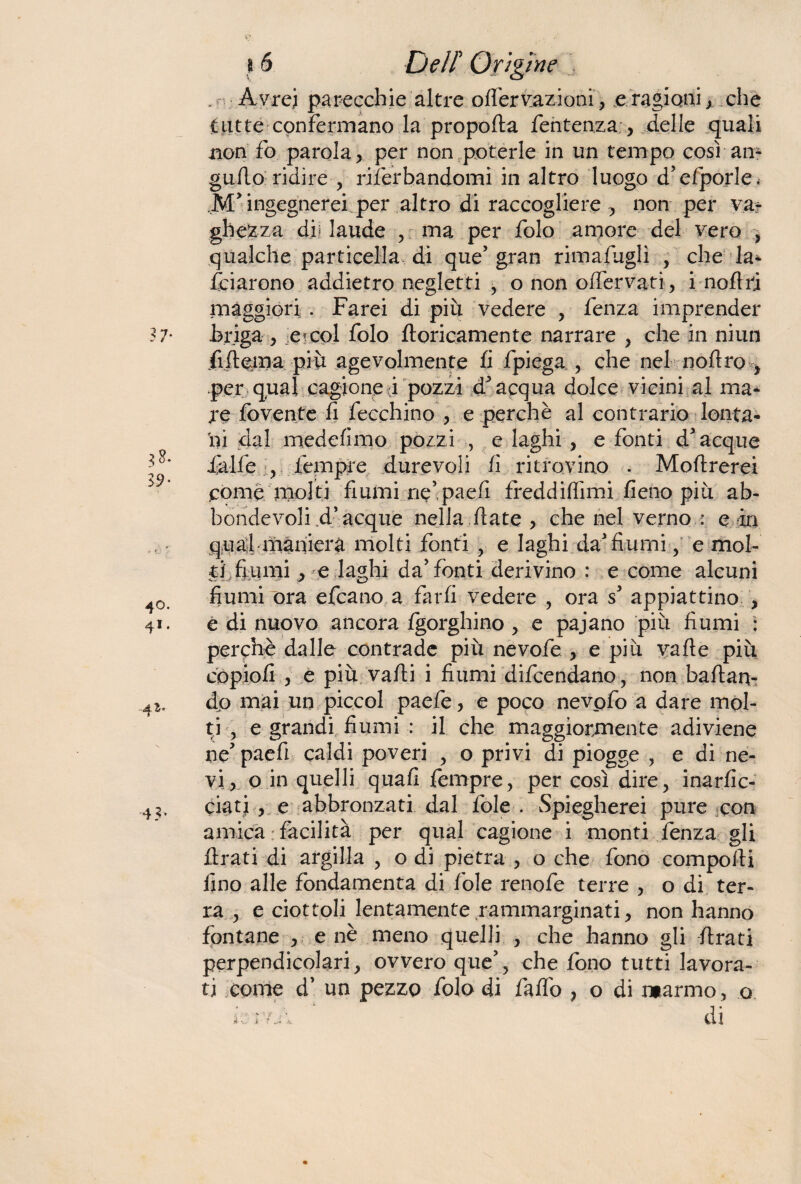 . A vrei parecchie altre ofièrvazioni, e ragioni y che tutte confermano la propoRa fentenza y delle quali non fo parola , per non poterle in un tempo così an- gufio ridire , riferhandomì in altro luogo d'efporle. M> ingegnerei per altro di raccogliere non per vat ghezza dji laude , ma per folo amore del vero , qualche particella, di que'gran rimafuglì , che la* fciarono addietro negletti , o non ofiervati, i noflri maggiori . Farei di più vedere , lenza imprender .briga y ..etcol folo Apricamente narrare > che in niun fiiRema più agevolmente li fpiega , che nel noRro > per qual cagione ;i pozzi d'acqua dolce vicini al ma* re fovente fi fecchino y e perchè al contrario lolita* ìli dal medefimo pozzi , e laghi , e fonti d'acque falle , tempre durevoli li ritrovino . MoRrerei .come molti fiumi ne’paefi freddiflimi fieno più ab- hondevoli d’acque nella Rate > che nel verno : e in qual maniera molti fonti , e laghi da'fiumi, e mol¬ ti fiumi > e laghi da'fonti derivino : e come alcuni fiumi ora efcano a farli vedere , ora s' appiattino , e di nuovo ancora Igorghino , e pajano più fiumi : perchè dalle contrade più nevofe , e più vafle più copiofi , e più vaRi i fiumi difcendano, non baRan- do mai un piccol paefe, e poco nevofo a dare mol¬ ti , e grandi fiumi : il che maggiormente adiviene ne' paefi caldi poveri , o privi di piogge , e di ne¬ vi, o in quelli quali fempre, per così dire, inarfic- ciati , e abbronzati dal fole . Spiegherei pure con arnica facilità per qual cagione i monti fenza gli Rrati di argilla , o di pietra , o che fono compoRi fino alle fondamenta di fole renofe terre , o di ter¬ ra , e ciottoli lentamente jammarginati, non hanno fontane , e nè meno quelli , che hanno gli Rrati perpendicolari, ovvero que', che fono tutti lavora¬ ti come d’ un pezzo folo di faflo ? o di marmo, o L: ; di