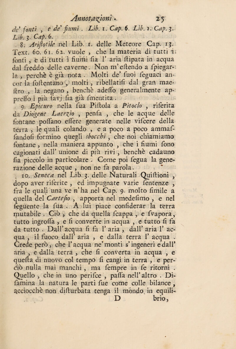 fonti y e de fiumi . Lìb. 1. Cap. 6. Lib. i.Cap.3. Lib. 3. Cap. 6. 8. Arìflotile nel Lib. r. delle Meteore Gap. 13. Text. 60. 61. 62. vuole > che la materia di tutti L fonti , t di tutti i fiumi fia Y aria flipata in acqua dal freddo delie caverne. Non m’eftendo a fpiegar- la j perchè è già nota . Molti de' fuoi feguaci an¬ cor la foftentano , molti , ribellatili dal gran mas¬ tro , la negano , benché adeflb generalmente ap- predo i più (avi fia già finenti ta . 9. Epicuro nella fua Pillola a Pitoclo y riferita da Diogene Laergio , penfa , che le acque delle fontane pollano elfere generate nelle vifcere della terra , le quali colando , e a poco a poco ammafi- fandofi formino quegli sbocchi y che noi chiamiamo fontane , nella maniera appunto , che i fiumi fono cagionati dall' unione di più rivi , benché cadauno fia piccolo in particolare . Come poi fegua la gene¬ razione delle acque , non ne fa parola. 10. Seneca nel Lib. 3. delle Naturali Quiftioni , dopo aver riferite , ed impugnate varie fentenze , fra le quali una ve n’ha nel Cap. 9. molto limile a quella del Carte fio , apporta nel medefimo , e nel fogliente la fua . A lui piace confiderar la terra mutabile . Ciò , che da quella fcappa , e fvapora, tutto ingrolfa , e fi converte in acqua , e tutto fi fa da tutto . Dall' acqua fi fa Y aria , dall’ aria Y ac¬ qua 5 il fuoco dall’ aria , e dalla terra Y acqua . Crede però, che l’acqua ne’monti s’ingeneri e dall* aria , e dalla terra , che fi converta in acqua , e quella di nuovo col tempo fi cangi in terra , e per¬ dio nulla mai manchi , ma fempre in fo ritorni . Quello , che in uno perifce , paffa nell’altro . Di- famina la natura le parti fue come colle bilance , acciocché non difiurbata tenga il móndo Jn equilL D brio,