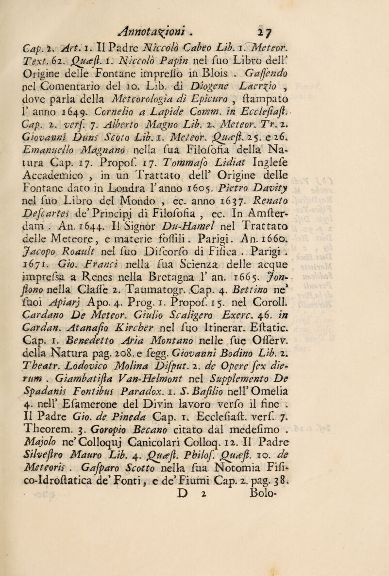 Cap. 2. Art. 1. Il Padre Niccolò Cabeo Lib. 1. Meteor. Text.èz. Qu<ejl. 1. Niccolò Papiri nel fuo Libro dell’ Ori gine delie Fontane impreiìò in Blois . Gajjendo nel Cementano del io. Lib. di Diogene Laerzio * dove parla della Meteorologìa dì Epicuro , ftampata T anno 1649. Cornelio a Lapide Comm. in Ecclejìafl. Cap. 2. verf. 7. Alberto Magno Lib. 2. Meteor. Tr. 2* Giovanni Dum Scoto Lib. 1. Meteor. Qucejl.z5. 026* Emanuello Magnano nella fua Filofofia della Na¬ tura Cap. 17. Propof 17. Tommafo Lidiat Inglefe Accademico > in un Trattato deir Origine delle Fontane dato in Londra Tanno 1605. Pietro Davity nel fuo Libro del Mondo , ec. anno 1637. Renata Dej'cartes de5 Principi di Filofofia , ee. In Amfler- dam . An. 1644. Il Signor Du-Hamel nel Trattato delle Meteore, e materie follili. Parigi. An. 1660. Jacopo Roault nel fuo Difcorfo di Fifica . Parigi . 1671, Gìo. Franci nella fua Scienza delle acque imprefsa a Renes nella Bretagna T an. 1665. Jon- jìono nella Claffe 2. Taumatogr. .Cap. 4. Bettino nea Tuoi Apiarj Apo. 4. Prog. 1. Propof. 15. nel Corali. Cardano De Meteor. Giulio Scalìgera Exerc46. in Cardan. Atanafìo Kircher nel fuo Itinorar. Eftatic. Cap. 1. Benedetta Aria Montano nelle fue Offerv. della Natura pag. 208. e fegg. Giovanni Rodino Lib. 2. Theatr. Lodovico Molina Difput. 2. de Opere fex die¬ tim . Gìambatifla Van-Helmont nel Supplemento De Spadanis Fontibui Paradox. 1. S.Bafilio nell’ Omelia 4. nelT Efamerone del Divin lavoro verfo il fine , Il Padre Gio. de Pineda Cap. 1* EcclefiaiL verf. 7. Theorem. 3. Goropio Recano citato dal medefimo . Majolo ne’Colloqui Canicolari Colloq. 12. Il Padre Silveftro Mauro Lib. 4. jQua’Jì. Philof. jQu<eJl. io, de Meteorii . Gafparo Scotto nella fua Notomia Fili* co-Idroftatica de* Fonti, e de3Fiumi Cap. 2, pag. 38, D 2 Bolo-