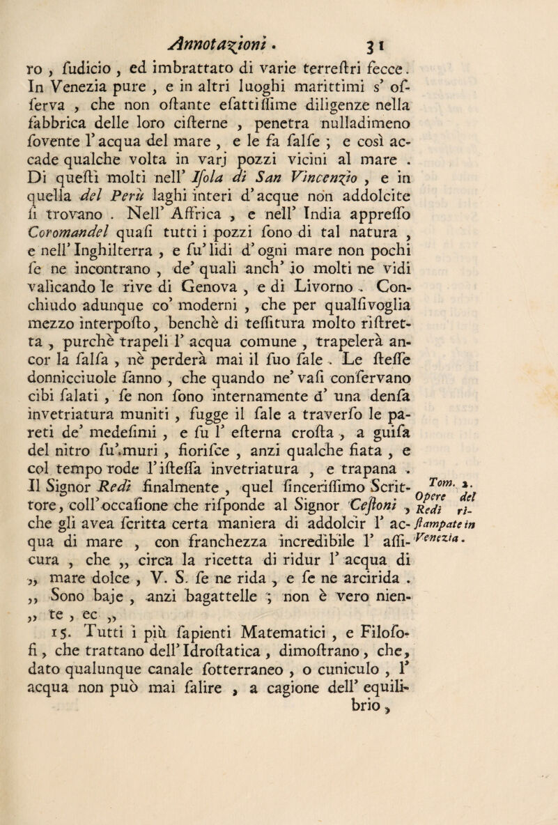 ro , fudicio y ed imbrattato di varie terreftri fecce. In Venezia pure , e in altri luoghi marittimi s’ of- ferva , che non ottante efattilfime diligenze nella fabbrica delle loro cifterne , penetra nulladimeno fovente l’acqua del mare , e le fa falfe ; e così ac¬ cade qualche volta in varj pozzi vicini al mare . Di quelli molti nell’ Ifola di San Vìncendo , e in quella del Perù laghi interi d’acque non addolcite li trovano . Nell’ Affrica , e nell’ India appreffo Coromandel quali tutti i pozzi fono di tal natura , e nell’Inghilterra , e fu’lidi d’ogni mare non pochi fe ne incontrano , de’ quali anch’ io molti ne vidi valicando le rive di Genova > e di Livorno . Con¬ chiudo adunque co’ moderni , che per qualfivoglia mezzo interpofto, benché di telfitura molto riftret- ta , purché trapeli 1’ acqua comune , trapelerà an¬ cor la falfa , nè perderà mai il fuo fale . Le fteffe donnicciuole fanno , che quando ne’ vafi confervano cibi falati , fe non fono internamente a’ una denfa invetriatura muniti , fugge il fale a traverfo le pa¬ reti de’ medelinii , e fu 1’ edema crolla , a guifa del nitro fu’.muri , fiorifce , anzi qualche fiata , e col tempo rode l’iftefTa invetriatura , e trapana . Il Signor Redi finalmente , quel finceriffimo Scrit- Q Te°™' ^ tore, coll’occafione che rifponde al Signor Cejloni , RcJ[ ri[ che gli avea fcritta certa maniera di addolcir Y ac- ftampatein qua di mare > con franchezza incredìbile 1’ affi- ^mz/4- cura , che „ circa la ricetta di ridur 1’ acqua di yy mare dolce , V. S. fe ne rida , e fe ne arcirida . Sono baje , anzi bagattelle ; non è vero nien- yy te ) ec yy 15. Tutti i più fapienti Matematici , e Filofo- fi , che trattano dell’Idroftatica , dimollrano, che, dato qualunque canale fotterraneo , o cuniculo , Y acqua non può mai falire , a cagione dell’ equili¬ brio ,