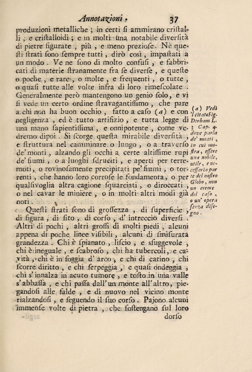 produzioni metalliche ; in certi fi ammirano cri (tal¬ li , e criftalloidi ; e in molti una notabile diverfità di pietre figurate , più , e meno preziofe. Nè que¬ sti (Irati fono Tempre tutti , dirò così , impaftati a modo . Ve ne fono di molto confufi , e fabbri¬ cati di materie (tranamente fra fe diverte , e quelle o poche , e rare-, o molte , e frequenti , o tutte , 0 quafi tutte alle volte infra di loro rimefcolate . Generalmente però mantengono un genio folo, e vi fi vede un certo ordine ftravagantiffimo , che pare a. chi non ha buon occhio , fatto a cafo (a) e con negligenza , ed è tutto artifizio , e tutta legge di una mano fapientilfima, e onnipotente , come ve¬ dremo dipoi . Si fcorge quefta mirabile diverfità , e (bruttura nel camminare, o lungo , o a traverfo de5 monti ,, alzando gli occhi a certe altiflime rupi de fiumi., o a luoghi fdrueiti , e aperti per terre¬ moti, o rovinofa-mente precipitati pe' fiumi, o tor¬ renti , che hanno loro porrete le fondamenta, o per qualfivoglia altra cagione fquarciati, o diroccati , o nel cavar le minière , o in molti- altri modi già noti.. : . ^ . * c Quelli firati fono di groffezza , di fuperficie , di figura , di (ito , di corfo ,. d* intreccio diverfi * Altri di pochi , altri groffi di molti piedi , alcuni appena di poche linee vifibili, alcuni di fmifuratà grandezza . Ghi e fpianato , lifcio , e sfuggevole i chi è.ineguale , e fcabrofo , chi ha tubercoli, e ca¬ vità ,'chi è in foggia d* arco > e chi di catino , chi fcorre diritto , e chi ferpeggia , e quafi ondeggia * ehi s'innalza in acuto tumore , e torto in una valle sabbuffa , e chi parta dall'un monte all’altro, pie¬ gandoli alle falde , e di nuovo nel vieino monte rialzando/! , e feguendo il fuo corfo . Pajono. alcuni immenfe volte di pietra , che foftengano fui loro dorfo (a) Vedi 7 cìtatoSig* Derbam L. 3 C ap- 4- dove parla de5 monti % in cui fira 5 e ([ere una nobile, utile, ette* ceffarìa par te del nojlro Globo, mn un errore del caft? , 0 un opera [enza di fi*-