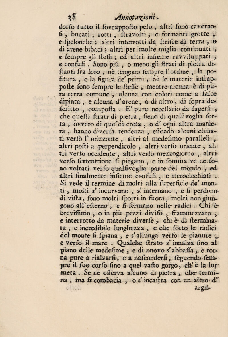 dorfo tutto il fovrappofto pefo > altri fono caverne- fi y bucati, rotti > /travolti, e formanti grotte , e fpelonche ; altri interrotti da ftrifee di terra , o di arene bibaci ; altri per molte miglia continuati > e Tempre gli fteffi ; ed altri infieme ravviluppati > e confu fi . Sono più , o meno gli ftrati di pietra di- ftanti fra loro , nè tengono fempre bordine , la po¬ litura , e la figura de primi , nè le materie infrap¬ po ile fono fempre le fteffe * mentre alcuna è di pu¬ ra terra comune , alcuna con colori come a fafee dipinta , e alcuna d’arene,, o di altro > di fopra de- fcritto y comporta . Ev pure accertano da faperfi » che quelli ftrati di pietra > fieno di qualfivoglia Tor¬ ta , ovvero di que'di creta , o d* ogni altra manie¬ ra y hanno di ver fa tendenza , effondo alcuni china¬ ti verfo f orizzonte , altri al mede fimo paralleli r altri porti a perpendicolo ,, altri verfo oriente ? al¬ tri verfo occidente , altri verfo mezzogiorno , altri verfo fottentrione fi piegano y e in fomma ve ne for¬ mo voltati verfo qualfivoglia parte del mondo , ed altri finalmente infieme con fu fi y e incrocicchiati Si vede il termine di molti alla fùperficie de5 mon¬ ti , moki s* incurvano y s internano , e fi perdono* di villa , fono molti fjporti in fuora, molti non giun¬ gono alf erterno r e fi formano nelle radici . Chi è“ breviffimo y o in più pezzi divifo , frammezzato , e interrotto da materie di verfo „ chi è di ftermina- f a , e incredibile lunghezza r e ohe fotte le ràdici del monte fi (piana , e s allunga verfo le pianure * e verfo il mare .. Qualche Arato s* innalza fino al piano delle medefime * e di nuovo s abbuffa, e tor¬ ma pure a rialzarli, e a nafoonderfifeguendo Tem¬ pre il fuo corfb fino a quel vallo gorgo, eh* è là lor meta . Se ne ©fforva alcuno di pietra , che: termi- m y ma fi combacia , o s incaftra con un altro d2* i. . argifo