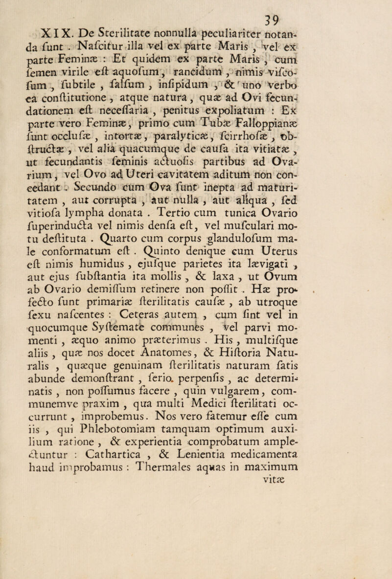 XIX. De Sterilitate nonnulla peculiariter notan- da funt . Nafcitur illa vel ex parte Maris , vel ex parte Femime : Et quidem ex parte Mark 5 curri femen virile eftaquofum, rancidum , nimis vifeo- fum ? fubtile , falfum , infipidum , & uno verbo ea conftitutione 5 atque natura, quae ad Ovi fecun- dationem eft neceflaria , penitus expoliatum : Ex parte vero Feminìe, primo cum Tubae Falloppianas funt occlufk , in tortai, paralitiche, fcirrhofae } t)b- ftruclae , vel alia quacumque de caufa ita viriate y ut fecundantis feminis adhiofs partibus ad Ova- rium, vel Ovo ad Uteri cavitatem aditum non con» cedane , Secundo cum Ova funt inepta ad maturi- tatem , aut corrupta , aut nulla , aut aliqua , fed vitiofa lympha donata . Tertio cum tunica Ovario fuperìndudta vel nimis denfa eft, vel mufculari mo- tu deftituta . Quarto cum corpus glandulofum ma¬ le conformatum eft . Quinto denique cum Uterus eft nimis humidus , ejufque parietes ita levigati , aut ejus fubftantia ita mollis , & laxa , ut Ovum ab Ovario de mi (lum retinere non polfit .. Hx prò* fedto funt primaria fterilitatis caufae > ab utroque fexu nafcentes : Ceteras autem , cum fint vel in quocumque Sy (leniate communes , vel parvi mo¬ menti , aequo animo pneterimus . His , multifque aliis y qux nos docet Anatomes, & Hiftoria Natu¬ rali , quoque genuinam fterilitatis naturam fatis abunde demonftrant , ferio. perpenfis , ac determi- natis ? non poffumus facere , quin vulgarem, com- mùnemve praxim , qua multi Medici fterilitati oc» currunt, improbemus. Nos vero fatemur effe cum iis 5 qui Phlebotomiam tamquam optimum auxi- lium ratione , & experientia eomprobatum am pie¬ ci un tur : Cathartica > & Lenientia medicamenta haud improbamus : Thermales aqwas in maximum vìtx