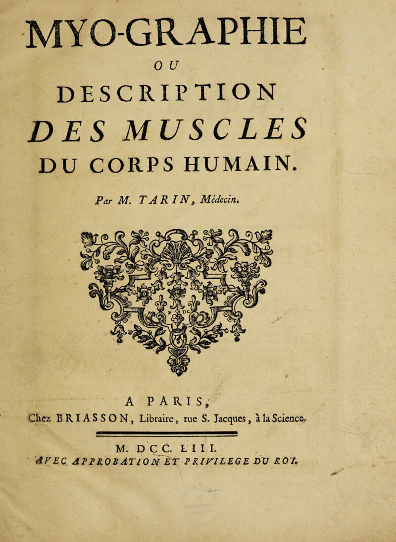 MYO-GRAPHIE 0 U description DES MUSCLES DU CORPS HUMAIN. Par M. T A R IN, Médecin. A PARIS, Chez BRIASSON, Libraire, rue S. Jacques, à la Science. M: D Ç C. LUI. AVEC APPROBATION ÈT PRIVILEGE DV RO/.