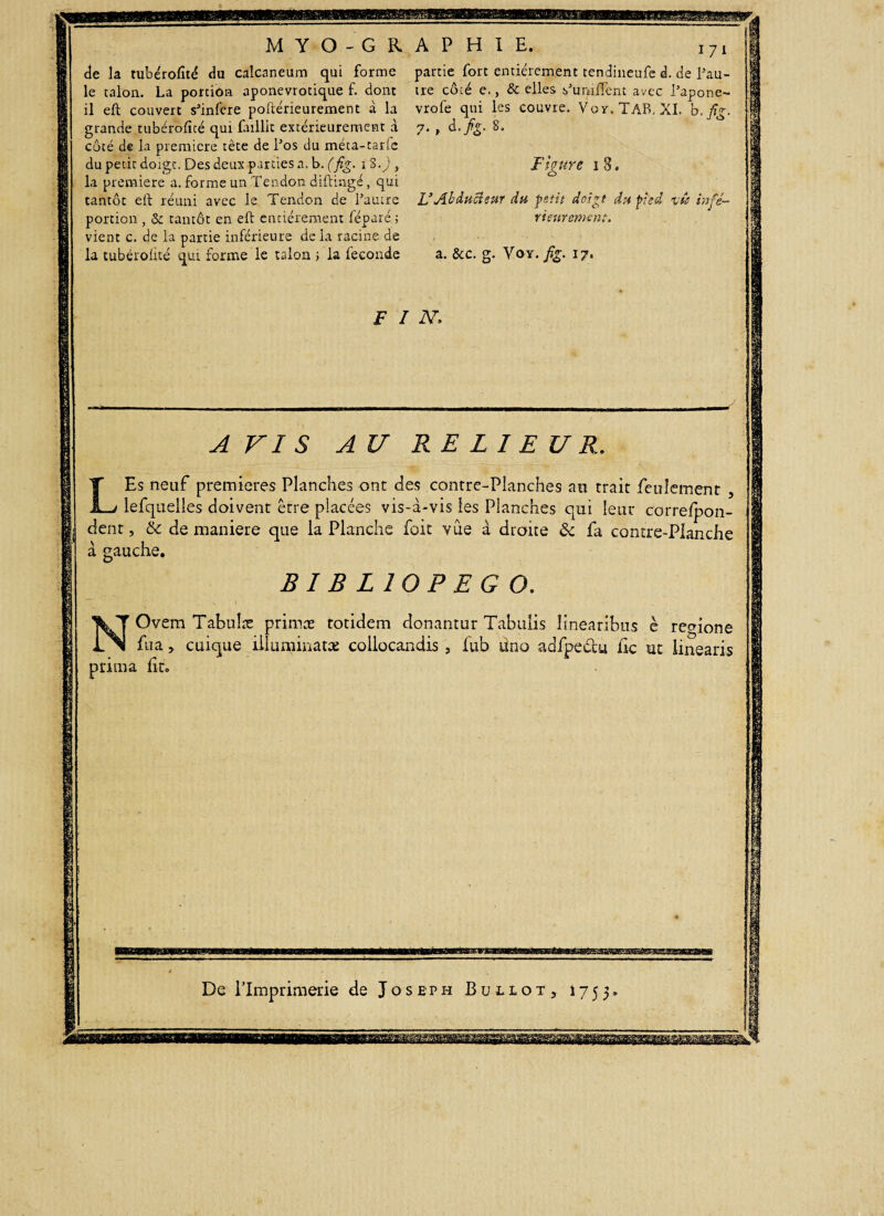 i qui forme partie fort entièrement tendineufe d. de l’au- de la tubérofùé du calcaneum le talon. La portion aponevrotique f. dont tre côté e., & elles s'unifient avec l’apone- il eft couvert s'infere poftérieurement à la vrofe qui les couvre. Voy. TAB. XI. b. fig. grande tubéroficé qui faillit extérieurement .à 7. , d. fg. 8. B y 9 côté de la première tête de l'os du méta-tar du petit doigt, Des deux parties a, b. (fig. 1 S la première a. forme un Tendon diftingé, qui tantôt eft réuni avec le Tendon de l’autre portion , & tantôt en eft entièrement féparé ; vient c. de la partie inférieure delà racine de la tubéroiicé qui forme le talon ; la fécondé Figure 1 8. L3 Abduci eut du petit doigt du pied vù infé¬ rieurement. a. &c. g. Voy. fig. 17. F I N, A VIS AU RELIEUR. Es neuf premières Planches ont des contre-Planches an trait feulement 3 lefquelles doivent être placées vis-à-vis les Planches qui leur correfpon- dent, & de maniéré que la Planche foit vue à droite & fa contre-Planche à gauche. L BIBLIOPEGO. Ovem Tabuîæ primæ totidem donantur Tabulis linearibus è regione fua y cuique illuminatas collocandis , fub üno adfpe&u fk ut linearis pruna lito De l’Imprimerie de Joseph Buliot, 1755,