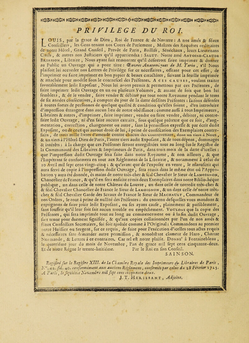 LOUIS , par la grâce de Dieu , Roi de France & de Navarre : A nos amés & féaux Confeillers, les Gens tenans nos Cours de Parlement , Maîtres des Requêtes ordinaires de notre Hôtel, Grand Confeil , Prévôt de Paris, Baillifs , Sénéchaux , leurs Lieutenans Civils , & autres nos Jufticiers qu’il appartiendra : Salut. Notre amé Antoine-Claude Briasson , Libraire , Nous ayant fait remontrer qu’il défireroit faire imprimer & donner au Public un Ouvrage qui a pour titre : Œuvres Anatomiques de M. Tarin , s’il Nous plaifoit lui accorder nos Lettres de Privilège fur ce néceffaires , offrant pour cet effet , de l’imprimer ou faire imprimer en bon papier & beaux caraétéres , fuivant la feuille imprimée & attachée pour modèle fous le contrefcel des Préfentes. A ces causes, voulant traiter favorablement ledit Expofant , Nous lui avons permis & permettons par ces Préfentes , de faire imprimer ledit Ouvrage en un ou plufieurs Volumes , & autant de fois que bon lui femblera , & de le vendre , faire vendre & débiter par tout notre Royaume pendant le tems de ffx années confécutives, à compter du jour de la datte defdites Préfentes ; failons défenfes à toutes fortes de perfonnes de quelque qualité & condition qu’elles foient , d’en introduire d’imprefïion étrangère dans aucun lieu de notre obéiffance ; comme aufli à tous Imprimeurs, Libraires & autres, d’imprimer , faire imprimer , vendre ou faire vendre, débiter, ni contre¬ faire ledit Ouvrage , ni d’en faire aucuns extraits, fous quelque prétexte que ce foit, d’aug¬ mentation, correélion , changement ou autre, fans la periniflîon exprefle & par écrit dudit Expofant, ou de ceux qui auront droit de lui, à peine de confîfcation des Exemplaires contre¬ faits , de trois mille livres d’amende contre chacun des contrevenans, donc un tiers à Nous , & un tiers à l’Hôtel-Dieu de Paris, l’autre tiers audit Expofant, & de tous dépens , dommages & intérêts ; à la charge que ces Préfentes feront enregiftrées tout au long fur-le Regiftre de la Communauté des Libraires & Imprimeurs de Paris, dans trois mois de la datte d’icelles ; que l’imprefîion dudit Ouvrage fera faite dans notre Royaume , & non ailleurs , & que l’Impétrant fe conformera en tout aux Réglemens de la Librairie , & notamment à celui du io Avril mil fept cens vingt-cinq ; & qu’avant que de l’expofer en vente , le rrfanuferit qui aura fervi de copie à l’impreflion dudit Ouvrage , fera remis dans le même état où l’Appro¬ bation y aura été donnée, ès mains de notre très-cher & féal Chevalier le Sieur de Lamoignon, Chancelier deFrance , & qu’il en fera en-fuite remis deux Exemplaires dans notre Bibliothèque publique, un dans celle de notre Château du Louvre , un dans celle de notredit très-cher & & féal Chevalier Chancelier de France le Sieur de Lamoignon , & un dans celle de’notre très- cher & féal Chevalier Garde des Sceaux de France le Sieur de Machault , Commandeur de nos Ordres , le tout à peine de nullité des Préfentes ; du contenu defquelles vous mandons & enjoignons de faire jouir ledit Expofant, ou fes ayans caufe, plainement & paifiblement, fans fouffrir qu’il leur foit fait aucun trouble ou empêchement. Voulons que la copie des Préfentes , qui fera imprimée tout au long au commencement ou à la fin dudit Ouvrage , foit tenue pour duement fignifiée , & qu’aux copies collationnées par l’un de nos amés & féaux Confeillers Secrétaires, foi (bit ajoutée comme à l’Original ; Commandons au premier notre Huiffier ou Sergent, fur ce requis, de faire pour l’exécution d’icelles tous aéfes requis & néceffairps fans demander autre permifiion , & nonobftant clameur de Haro , Chartre Normande , & Lettres à ce contraires. Car tel eft notre plaifir. Donne’ à Fontainebleau , le quatrième jour du mois de Novembre , l’an dç grâce mil fept cens cinquante-deux. Par le Roi en fon Confeil. S A 1 N SON. Et de notre Régne le trente-huitième. Regiftréfur le Regiftre XIII. de la Chambre Royale des Imprimeurs & Libraires de Paris , A Paris, le fept terne Novembre mil fept cens cinquante-deux. J. T. Hérissant, Adjoint. vo
