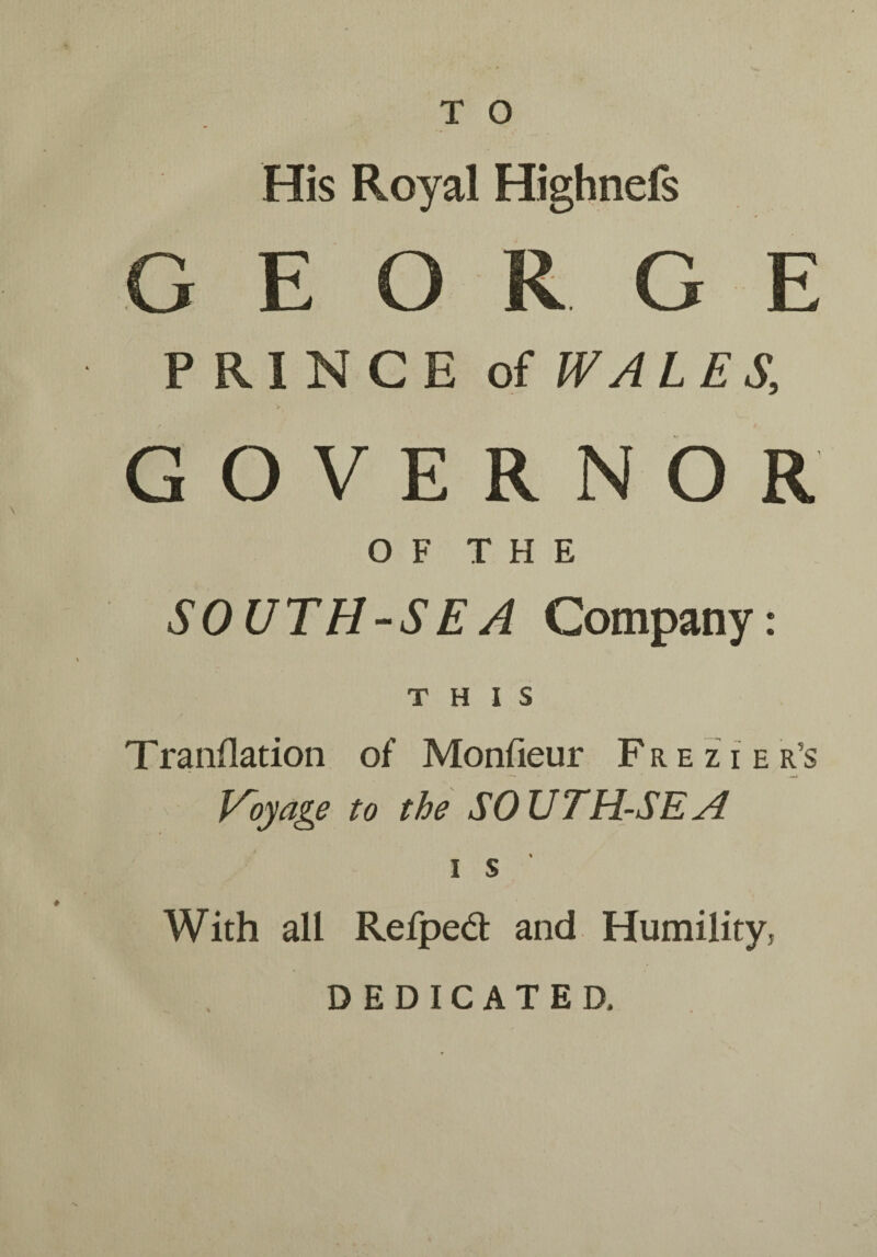 His Royal Highnefs PRINCE of WALES, GOVERNOR O F T H E SOUTH-SEA Company: THIS Tranflation of Monfieur F r e z i e r’s Voyage to the SOUTH-SEA i s With all Refpedl and Humility, DEDICATED.