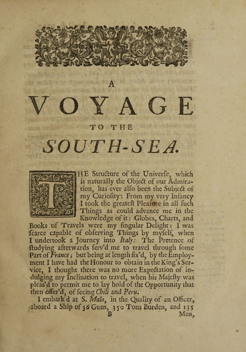 HE Structure of the Univerfe, which is naturally the Object of our Admira¬ tion, has ever alfo been the Subjedt of my Curiofity: From my very Infancy I took the greateft Pleafure in all ftich Things as could advance me in the Knowledge of it: Globes, Charts, and Books of Travels were my Angular Delight: I was icarce capable of obferving Things by myfelf, when I undertook a Journey into Italy: The Pretence of ftudying afterwards ferv’d me to travel through fome ' Part of France; but being at length fix’d, by the Employ¬ ment I have had the Honour to obtain in the King’s Ser¬ vice, I thought there was no more Expectation of in¬ dulging my Inclination to travel, when his Majefty was pleas’d to permit me to lay hold of the Opportunity that then offer’d, of feeing Chili and Peru. I embark’d at S. Malo} in the Quality of an Officer, aboard a Ship of 36 Guns, 350 Tons Burden, and 135 B Men,,