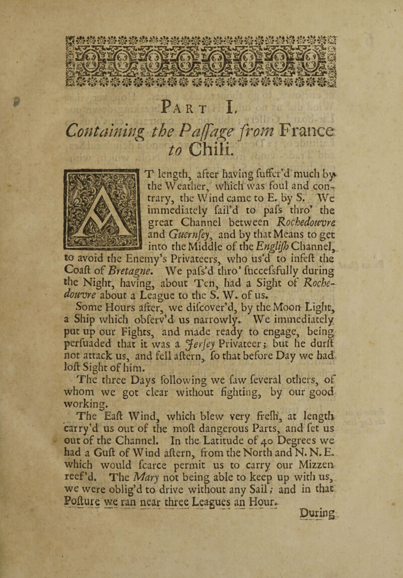 Containing the Pa ([age from France to Chili. T length, after having fuffer’d much b^ the Weather, which was foul and con¬ trary, the Wind came to E. by S. We immediately fail’d to pafs thro’ the great Channel between Rochedouvre and Guernfey, and by that Means to get into the Middle of the Channel,. to avoid the Enemy’s Privateers, who us’d to infeft the Coaft of Bretagne. We pafs’d thro* fuccefsfully during the Night, having, about Ten, had a Sight of Roche¬ douvre about a League to the S. W. of us. Some Hours after, we dilcover’d, by the Moon Light, a Ship which obferv’d us narrowly. We immediately put up our Fights, and made ready to engage, being perfuaded that it was a Jerfey Privateer; but he durft not attack us, and fell aftern, fo that before Day we had loft Sight of him. The three Days following we law feveral others, of whom we got clear without fighting, by our good working. The Eaft Wind, which blew very frefli, at length carry’d us out of the mod dangerous Parts, and fet us out of the Channel. In the Latitude of 40 Degrees we had a Guft of Wind aftern, from the North and N. N. E. which would fcarce permit us to carry our Mizzen reef’d. The Mary not being able to keep up with us, we were oblig’d to drive without any Sail; and in that Fofture we ran near three Leagues an Hour. - -' —D “ - During,