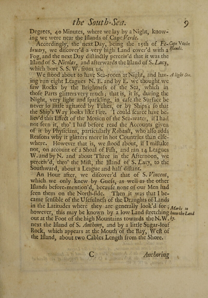 f Degrees, 40 Minutes, where we lay by a Night, know¬ ing we were near the Iflands of Cape Verde. Accordingly, the next Day, being the 15th of Fe-Cape Verde bruary, we difeover’d a very high Land cover’d with &$****• Fog, and the next Day diftin&ly perceiv’d that it was the Ifland of S. Nicolas, and afterwards the Ifland of S. Lucyy which bore S. S. W. from us. We hood about to have Sea-room at Night, and ha v-Alight Sea. ing run eight Leagues N. E. and by E. we thought we faw Rocks by the Brightnefs of the Sea, which in thofe Parts glitters very much; that is, it is, during the Night, very light and fparkling, in cafe the Surface be never fo little agitated by Fillies, or by Ships; fo that the Ship’s Way looks like Fire. I could fcarce have be¬ liev’d this Effect of the Motion of the Sea-water, if 1 had not leen it, tho’ I had before read the Accounts given of it by Phyficians, particularly Rohault, who alfo adds Reafons why it glitters more in hot Countries than elfe~ where. However that is, we Rood about, if I miftake not, on account of a Shoal of Fifli, and ran 14 Leagues W. and by N. and about Three in the Afternoon, we perceiv’d, thro’ the Mift, the Ifland of S. Lucy, to the Southward, about a League and half diftant. An Hour after, we difeover’d that of S. Vincent, which we only knew by Guefs, as well as the other Iflands before-mention’d, becaufe none of our Men had feen them on the North-fide. Then it was that I be¬ came fenfible of the Ufefulnefs of the Draughts of Lands in the Latitudes where they are generally look’d for; mayis t however, this may be known by a low Land ftretchingfow/fcl*»J out at the Foot of the high Mountains towards theN.W. next the Ifland of S. Anthony, and by a little Sugar-loaf Rock, which appears at the Mouth of the Bay, Weft of the Ifland, about two Cables Length from the Shore. Anchoring